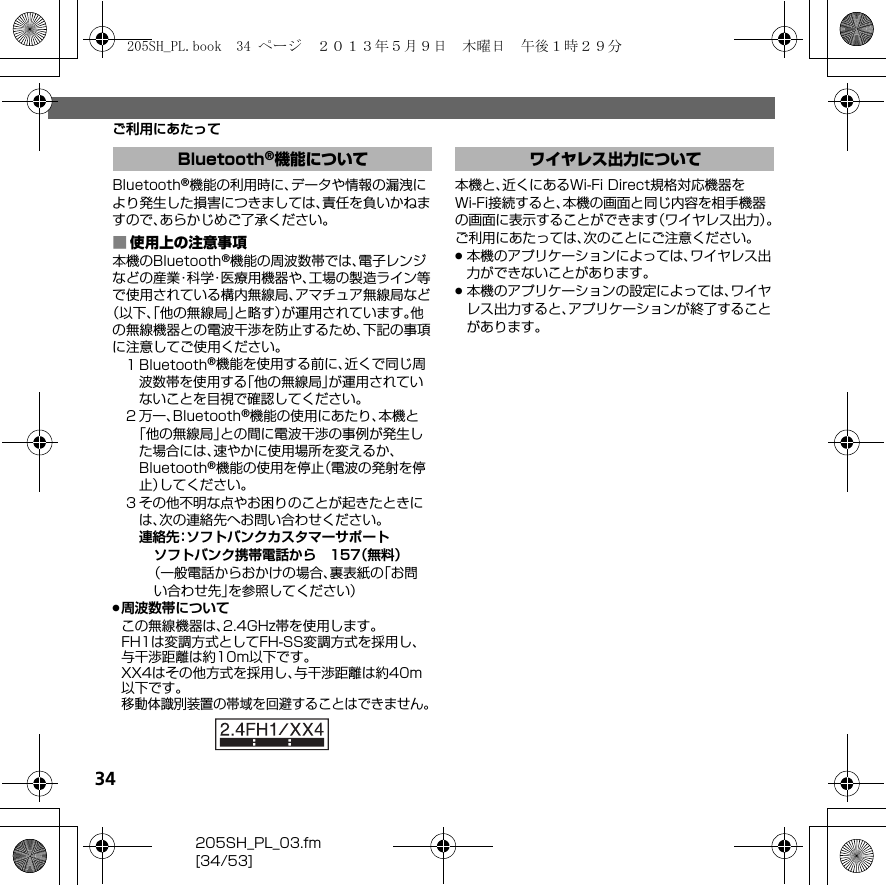 34205SH_PL_03.fm[34/53]ご利用にあたってBluetooth®機能の利用時に、データや情報の漏洩により発生した損害につきましては、責任を負いかねますので、あらかじめご了承ください。■使用上の注意事項本機のBluetooth®機能の周波数帯では、電子レンジなどの産業・科学・医療用機器や、工場の製造ライン等で使用されている構内無線局、アマチュア無線局など（以下、「他の無線局」と略す）が運用されています。他の無線機器との電波干渉を防止するため、下記の事項に注意してご使用ください。１Bluetooth®機能を使用する前に、近くで同じ周波数帯を使用する「他の無線局」が運用されていないことを目視で確認してください。２万一、Bluetooth®機能の使用にあたり、本機と「他の無線局」との間に電波干渉の事例が発生した場合には、速やかに使用場所を変えるか、Bluetooth®機能の使用を停止（電波の発射を停止）してください。３その他不明な点やお困りのことが起きたときには、次の連絡先へお問い合わせください。連絡先：ソフトバンクカスタマーサポートソフトバンク携帯電話から 157（無料）（一般電話からおかけの場合、裏表紙の「お問い合わせ先」を参照してください）.周波数帯についてこの無線機器は、2.4GHz帯を使用します。FH1は変調方式としてFH-SS変調方式を採用し、与干渉距離は約10m以下です。XX4はその他方式を採用し、与干渉距離は約40m以下です。移動体識別装置の帯域を回避することはできません。本機と、近くにあるWi-Fi Direct規格対応機器をWi-Fi接続すると、本機の画面と同じ内容を相手機器の画面に表示することができます（ワイヤレス出力）。ご利用にあたっては、次のことにご注意ください。.本機のアプリケーションによっては、ワイヤレス出力ができないことがあります。.本機のアプリケーションの設定によっては、ワイヤレス出力すると、アプリケーションが終了することがあります。Bluetooth®機能について ワイヤレス出力について205SH_PL.book  34 ページ  ２０１３年５月９日　木曜日　午後１時２９分