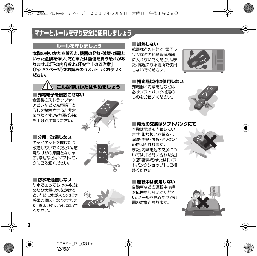 2205SH_PL_03.fm[2/53]マナーとルールを守り安全に使用しましょう本機の使いかたを誤ると、機 器 の 発 熱・破 壊・感 電 といった危険を伴い、死亡または重傷を負う恐れがあります。以下の内容および「安全上のご注意」（A23ページ）をお読みのうえ、正しくお使いください。■充電端子を接触させない金属製のストラップやヘアピンなどで充電端子どうしを接触させると非常に危険です。持ち運び時にも十分ご注意ください。■分解／改造しないキャビネットを開けたり改造しないでください。感電やけがの原因となります。修理などはソフトバンクにご依頼ください。■防水を過信しない防水であっても、水中に沈めたり大量の水をかけると、内部に水が入り火災や感電の原因となります。また、真水以外はかけないでください。■加熱しない乾燥などの目的で、電子レンジなどの加熱調理機器に入れないでください。また、高温になる場所で使用しないでください。■指定品以外は使用しない充電器／内蔵電池などは必ずソフトバンク指定のものをお使いください。■電池の交換はソフトバンクにて本機は電池を内蔵しています。取り扱いを誤ると、漏 液・発 熱・破 裂・発 火 な どの原因となります。また、内蔵電池の交換については、「お問い合わせ先」（A裏表紙）または「ソフトバンクショップ」にご相談ください。■運転中は使用しない自動車などの運転中は絶対に使用しないでください。メールを見るだけで処罰の対象となります。ルールを守りましょうこんな使いかたはやめましょう205SH_PL.book  2 ページ  ２０１３年５月９日　木曜日　午後１時２９分