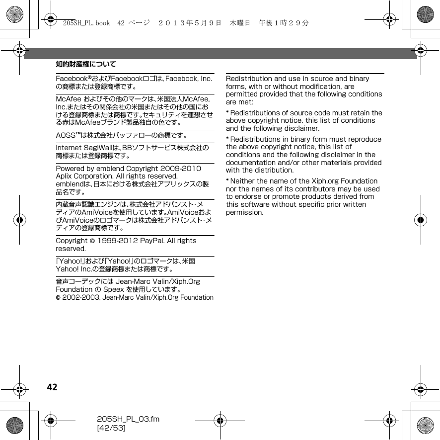 42205SH_PL_03.fm[42/53]知的財産権についてFacebook®およびFacebookロゴは、Facebook, Inc.の商標または登録商標です。McAfee およびその他のマークは、米国法人McAfee, Inc.またはその関係会社の米国またはその他の国における登録商標または商標です。セキュリティを連想させる赤はMcAfeeブランド製品独自の色です。AOSS™は株式会社バッファローの商標です。Internet SagiWallは、BBソフトサービス株式会社の商標または登録商標です。Powered by emblend Copyright 2009-2010 Aplix Corporation. All rights reserved.emblendは、日本における株式会社アプリックスの製品名です。内蔵音声認識エンジンは、株式会社アドバンスト・メディアのAmiVoiceを使用しています。AmiVoiceおよびAmiVoiceのロゴマークは株式会社アドバンスト・メディアの登録商標です。Copyright © 1999-2012 PayPal. All rights reserved.「Yahoo!」および「Yahoo!」のロゴマークは、米国Yahoo! Inc.の登録商標または商標です。音声コーデックには Jean-Marc Valin/Xiph.Org Foundation の Speex を使用しています。© 2002-2003, Jean-Marc Valin/Xiph.Org FoundationRedistribution and use in source and binary forms, with or without modification, are permitted provided that the following conditions are met:* Redistributions of source code must retain the above copyright notice, this list of conditions and the following disclaimer.* Redistributions in binary form must reproduce the above copyright notice, this list of conditions and the following disclaimer in the documentation and/or other materials provided with the distribution.* Neither the name of the Xiph.org Foundation nor the names of its contributors may be used to endorse or promote products derived from this software without specific prior written permission.205SH_PL.book  42 ページ  ２０１３年５月９日　木曜日　午後１時２９分