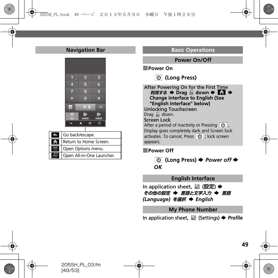 49205SH_PL_03.fm[49/53]■Power On (Long Press)■Power Off (Long Press) S Power off S OKIn application sheet,   (設定) S  S  S  (Language)  S EnglishIn application sheet,   (Settings) S ProfileNavigation BarGo back/escape.Return to Home Screen.Open Options menu.Open All-in-One Launcher.Basic OperationsPower On/OffAfter Powering On for the First Time S Drag   down S  S Change interface to English (See &quot;English Interface&quot; below)Unlocking TouchscreenDrag  down.Screen LockAfter a period of inactivity or Pressing  , Display goes completely dark and Screen lock activates. To cancel, Press  ; lock screen appears.English InterfaceMy Phone Number利用するその他の設定言語と文字入力言語を選択205SH_PL.book  49 ページ  ２０１３年５月９日　木曜日　午後１時２９分