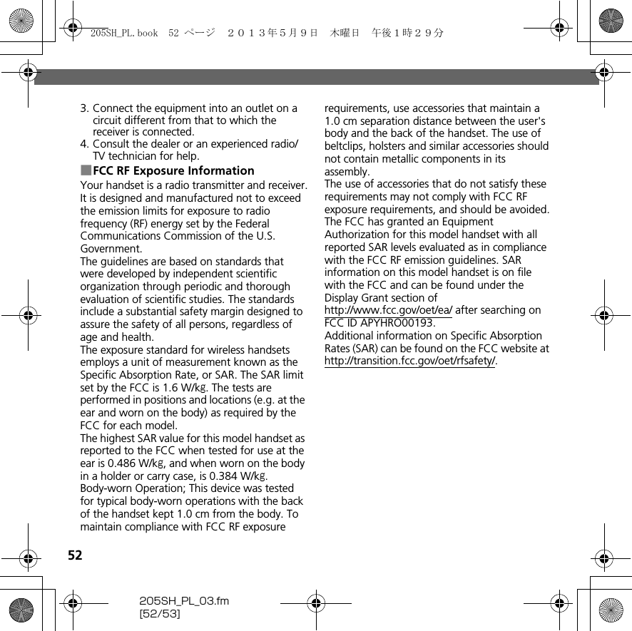 52205SH_PL_03.fm[52/53]3. Connect the equipment into an outlet on a circuit different from that to which the receiver is connected.4. Consult the dealer or an experienced radio/TV technician for help.■FCC RF Exposure InformationYour handset is a radio transmitter and receiver.It is designed and manufactured not to exceed the emission limits for exposure to radio frequency (RF) energy set by the Federal Communications Commission of the U.S. Government.The guidelines are based on standards that were developed by independent scientific organization through periodic and thorough evaluation of scientific studies. The standards include a substantial safety margin designed to assure the safety of all persons, regardless of age and health.The exposure standard for wireless handsets employs a unit of measurement known as the Specific Absorption Rate, or SAR. The SAR limit set by the FCC is 1.6 W/kg. The tests are performed in positions and locations (e.g. at the ear and worn on the body) as required by the FCC for each model.The highest SAR value for this model handset as reported to the FCC when tested for use at the ear is 0.486 W/kg, and when worn on the body in a holder or carry case, is 0.384 W/kg.Body-worn Operation; This device was tested for typical body-worn operations with the back of the handset kept 1.0 cm from the body. To maintain compliance with FCC RF exposure requirements, use accessories that maintain a 1.0 cm separation distance between the user&apos;s body and the back of the handset. The use of beltclips, holsters and similar accessories should not contain metallic components in its assembly.The use of accessories that do not satisfy these requirements may not comply with FCC RF exposure requirements, and should be avoided.The FCC has granted an Equipment Authorization for this model handset with all reported SAR levels evaluated as in compliance with the FCC RF emission guidelines. SAR information on this model handset is on file with the FCC and can be found under the Display Grant section of (http://www.fcc.gov/oet/ea/) after searching on FCC ID APYHRO00193.Additional information on Specific Absorption Rates (SAR) can be found on the FCC website at (http://transition.fcc.gov/oet/rfsafety/).205SH_PL.book  52 ページ  ２０１３年５月９日　木曜日　午後１時２９分