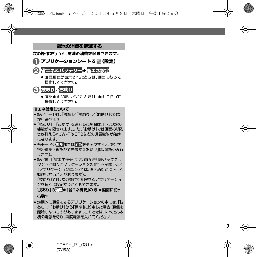 205SH_PL_03.fm[7/53]7次の操作を行うと、電池の消費を軽減できます。Aアプリケーションシートで （設定）B 省エネ＆バッテリーS 省エネ設定.確認画面が表示されたときは、画面に従って操作してください。C 技あり／ お助け.確認画面が表示されたときは、画面に従って操作してください。電池の消費を軽減する省エネ設定について.設定モードは、「標準」／「技あり」／「お助け」の3つから選べます。.「技あり」／「お助け」を選択した場合は、いくつかの機能が制限されます。また、「お助け」では画面の明るさが抑えられ、Wi-FiやGPSなどの通信機能が無効になります。.各モードの 編集または 確認をタップすると、設定内容の編集／確認ができます（「お助け」は、確認のみ行えます）。.設定項目「省エネ待受」では、画面消灯時バックグラウンドで動くアプリケーションの動作を制限します（アプリケーションによっては、画面消灯時に正しく動作しないことがあります）。「技あり」では、次の操作で制限するアプリケーションを個別に設定することもできます。「技あり」の 編集S「省エネ待受」の S画面に従って操作.定期的に通信をするアプリケーションの中には、「技あり」／「お助け」から「標準」に設定した場合、通信を開始しないものがあります。このときは、いったん本機の電源を切り、再度電源を入れてください。205SH_PL.book  7 ページ  ２０１３年５月９日　木曜日　午後１時２９分