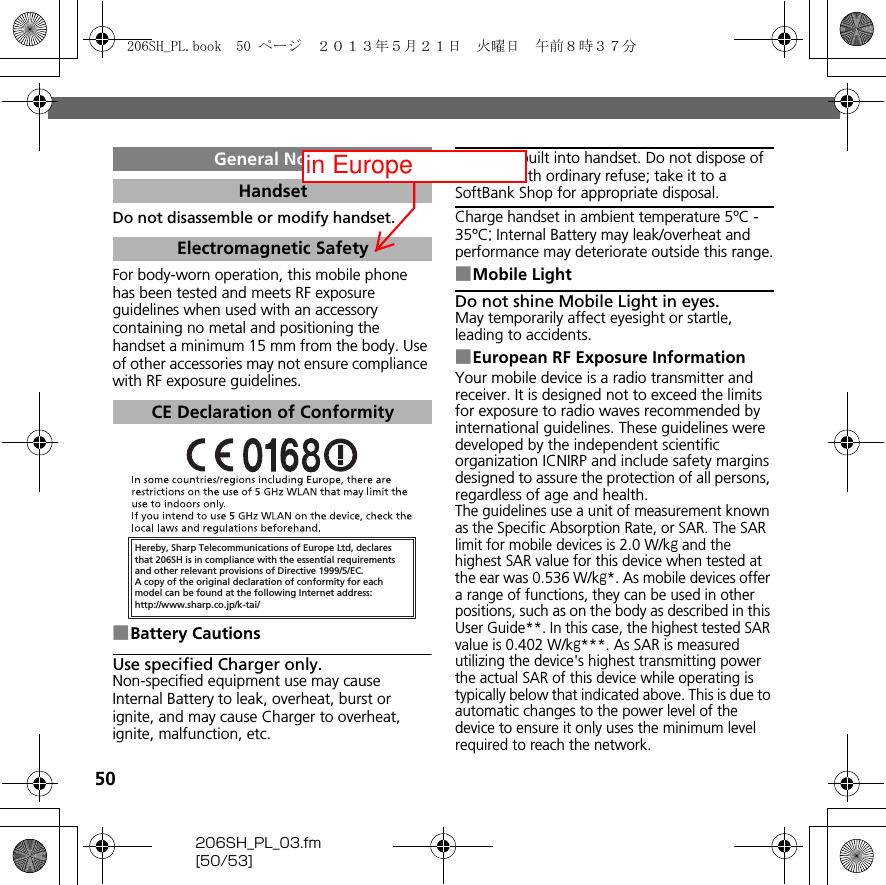 50206SH_PL_03.fm[50/53]Do not disassemble or modify handset.For body-worn operation, this mobile phone has been tested and meets RF exposure guidelines when used with an accessory containing no metal and positioning the handset a minimum 15 mm from the body. Use of other accessories may not ensure compliance with RF exposure guidelines.■Battery CautionsUse specified Charger only.Non-specified equipment use may cause Internal Battery to leak, overheat, burst or ignite, and may cause Charger to overheat, ignite, malfunction, etc.Battery is built into handset. Do not dispose of handset with ordinary refuse; take it to a SoftBank Shop for appropriate disposal.Charge handset in ambient temperature 5ºC - 35ºC; Internal Battery may leak/overheat and performance may deteriorate outside this range.■Mobile LightDo not shine Mobile Light in eyes.May temporarily affect eyesight or startle, leading to accidents.■European RF Exposure InformationYour mobile device is a radio transmitter and receiver. It is designed not to exceed the limits for exposure to radio waves recommended by international guidelines. These guidelines were developed by the independent scientific organization ICNIRP and include safety margins designed to assure the protection of all persons, regardless of age and health.The guidelines use a unit of measurement known as the Specific Absorption Rate, or SAR. The SAR limit for mobile devices is 2.0 W/kg and the highest SAR value for this device when tested at the ear was 0.536 W/kg*. As mobile devices offer a range of functions, they can be used in other positions, such as on the body as described in this User Guide**. In this case, the highest tested SAR value is 0.402 W/kg***. As SAR is measured utilizing the device&apos;s highest transmitting power the actual SAR of this device while operating is typically below that indicated above. This is due to automatic changes to the power level of the device to ensure it only uses the minimum level required to reach the network.General NotesHandsetElectromagnetic SafetyCE Declaration of ConformityHereby, Sharp Telecommunications of Europe Ltd, declaresthat 206SH is in compliance with the essential requirements and other relevant provisions of Directive 1999/5/EC.A copy of the original declaration of conformity for each model can be found at the following Internet address:http://www.sharp.co.jp/k-tai/206SH_PL.book  50 ページ  ２０１３年５月２１日　火曜日　午前８時３７分in Europe