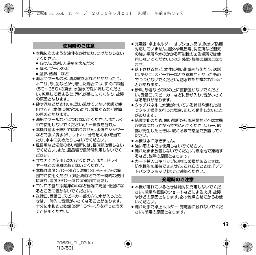 13206SH_PL_03.fm[13/53].本機に次のような液体をかけたり、つけたりしないでください。,石けん、洗剤、入浴剤を含んだ水,海水、プールの水,温泉、熱湯 など.海水やプールの水、清涼飲料水などがかかったり、ホコリ、砂、泥などが付着した場合には、すぐに常温（5℃∼35℃）の真水・水道水で洗い流してください。乾燥して固まると、汚れが落ちにくくなり、故障の原因となります。.砂や泥などがきれいに洗い流せていない状態で使用すると、本体に傷がついたり、破損するなど故障の原因となります。.湯船やプールなどにつけないでください。また、水中で使用しないでください（キー操作を含む）。.本機は耐水圧設計ではありません。水道やシャワーなどで強い流水（6リットル／分を超える）を当てたり、水中に沈めたりしないでください。.風呂場など湿気の多い場所には、長時間放置しないでください。また、風呂場で長時間利用しないでください。.サウナでは使用しないでください。また、ドライヤーなどの温風はあてないでください。.本機は温度：5℃∼35℃、湿度：35%∼90%の範囲でご使用ください（風呂場などでの一時的な使用に限り、温度36℃∼40℃の範囲で可能）。.コンロの脇や冷蔵庫の中など極端に高温・低温になるところに置かないでください。.送話口、受話口、スピーカー部の穴に水が入ったときは、一時的に音量が小さくなることがあります。十分に水抜きと乾燥（A15ページ）を行ったうえでご使用ください。.充電器・卓上ホルダー・オプション品は、防水／防塵対応していません。屋外や風呂場、洗面所など湿気の強い場所や水のかかる可能性のある場所では使用しないでください。火災・感電・故障の原因となります。.落下させるなど、本体に強い衝撃を与えたり、送話口、受話口、スピーカーなどを綿棒やとがったものでつつかないでください。防水性能が損なわれることがあります。.砂浜、砂場などの砂の上に直接置かないでください。受話口、スピーカーなどに砂が入り、音が小さくなる恐れがあります。.タッチパネルに水滴が付いている状態や濡れた指でタッチ操作を行った場合、正しく動作しないことがあります。.結露防止のため、寒い場所から風呂場などへは本機が常温になってから持ち込んでください。万一、結露が発生したときは、取れるまで常温で放置してください。.本機は水に浮きません。.強い雨の中では使用しないでください。.濡れたまま放置しないでください。寒冷地で凍結するなど、故障の原因となります。.カード挿入口キャップに劣化、破損があるときは、防水性能を維持できません。これらのときは、「ソフトバンクショップ」までご連絡ください。.本機が濡れているときは絶対に充電しないでください。感電や回路のショートなどによる火災・故障・やけどの原因となります。必ず乾燥させてからお使いください。.濡れた手で卓上ホルダー・充電器に触れないでください。感電の原因となります。使用時のご注意充電時のご注意206SH_PL.book  13 ページ  ２０１３年５月２１日　火曜日　午前８時３７分