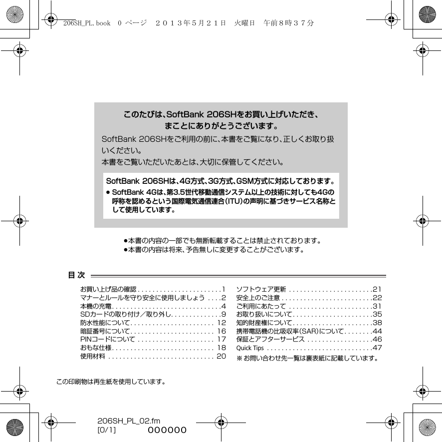 206SH_PL_02.fm[0/1] ~~~~~~この印刷物は再生紙を使用しています。.本書の内容の一部でも無断転載することは禁止されております。.本書の内容は将来、予告無しに変更することがございます。目 次このたびは、SoftBank 206SHをお買い上げいただき、まことにありがとうございます。SoftBank 206SHをご利用の前に、本書をご覧になり、正しくお取り扱いください。本書をご覧いただいたあとは、大切に保管してください。お買い上げ品の確認 . . . . . . . . . . . . . . . . . . . . . . .1マナーとルールを守り安全に使用しましょう  . . . .2本機の充電. . . . . . . . . . . . . . . . . . . . . . . . . . . . . .4SDカードの取り付け／取り外し. . . . . . . . . . . . . .9防水性能について. . . . . . . . . . . . . . . . . . . . . . .  12暗証番号について. . . . . . . . . . . . . . . . . . . . . . .  16PINコードについて . . . . . . . . . . . . . . . . . . . . .  17おもな仕様. . . . . . . . . . . . . . . . . . . . . . . . . . . .  18使用材料  . . . . . . . . . . . . . . . . . . . . . . . . . . . . .  20ソフトウェア更新  . . . . . . . . . . . . . . . . . . . . . . .21安全上のご注意 . . . . . . . . . . . . . . . . . . . . . . . . .22ご利用にあたって  . . . . . . . . . . . . . . . . . . . . . . .31お取り扱いについて. . . . . . . . . . . . . . . . . . . . . .35知的財産権について. . . . . . . . . . . . . . . . . . . . . .38携帯電話機の比吸収率（SAR）について. . . . . . . .44保証とアフターサービス  . . . . . . . . . . . . . . . . . .46Quick Tips  . . . . . . . . . . . . . . . . . . . . . . . . . . . . .47※ お問い合わせ先一覧は裏表紙に記載しています。SoftBank 206SHは、4G方式、3G方式、GSM方式に対応しております。.SoftBank 4Gは、第3.5世代移動通信システム以上の技術に対しても4Gの呼称を認めるという国際電気通信連合（ITU）の声明に基づきサービス名称として使用しています。206SH_PL.book  0 ページ  ２０１３年５月２１日　火曜日　午前８時３７分