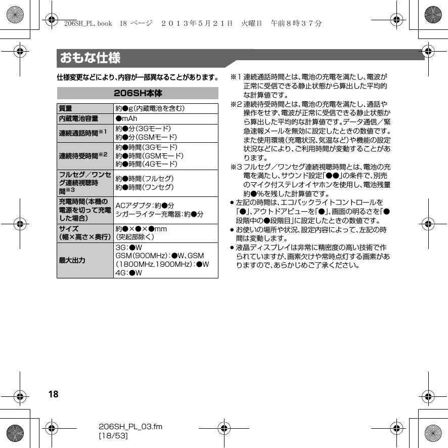 18206SH_PL_03.fm[18/53]おもな仕様仕様変更などにより、内容が一部異なることがあります。※1 連続通話時間とは、電池の充電を満たし、電波が正常に受信できる静止状態から算出した平均的な計算値です。※2 連続待受時間とは、電池の充電を満たし、通話や操作をせず、電波が正常に受信できる静止状態から算出した平均的な計算値です。データ通信／緊急速報メールを無効に設定したときの数値です。また使用環境（充電状況、気温など）や機能の設定状況などにより、ご利用時間が変動することがあります。※3 フルセグ／ワンセグ連続視聴時間とは、電池の充電を満たし、サウンド設定「●●」の条件で、別売のマイク付ステレオイヤホンを使用し、電池残量約●%を残した計算値です。.左記の時間は、エコバックライトコントロールを「●」、アウトドアビューを「●」、画面の明るさを「●段階中の●段階目」に設定したときの数値です。.お使いの場所や状況、設定内容によって、左記の時間は変動します。.液晶ディスプレイは非常に精密度の高い技術で作られていますが、画素欠けや常時点灯する画素がありますので、あらかじめご了承ください。206SH本体質量 約●g（内蔵電池を含む）内蔵電池容量 ●mAh連続通話時間※1 約●分（3Gモード）約●分（GSMモード）連続待受時間※2約●時間（3Gモード）約●時間（GSMモード）約●時間（4Gモード）フルセグ／ワンセグ連続視聴時間※3約●時間（フルセグ）約●時間（ワンセグ）充電時間（本機の電源を切って充電した場合）ACアダプタ：約●分シガーライター充電器：約●分サイズ（幅×高さ×奥行）約●×●×●mm（突起部除く）最大出力3G：● WGSM（900MHz）：●W、GSM（1800MHz,1900MHz）：● W4G：● W206SH_PL.book  18 ページ  ２０１３年５月２１日　火曜日　午前８時３７分