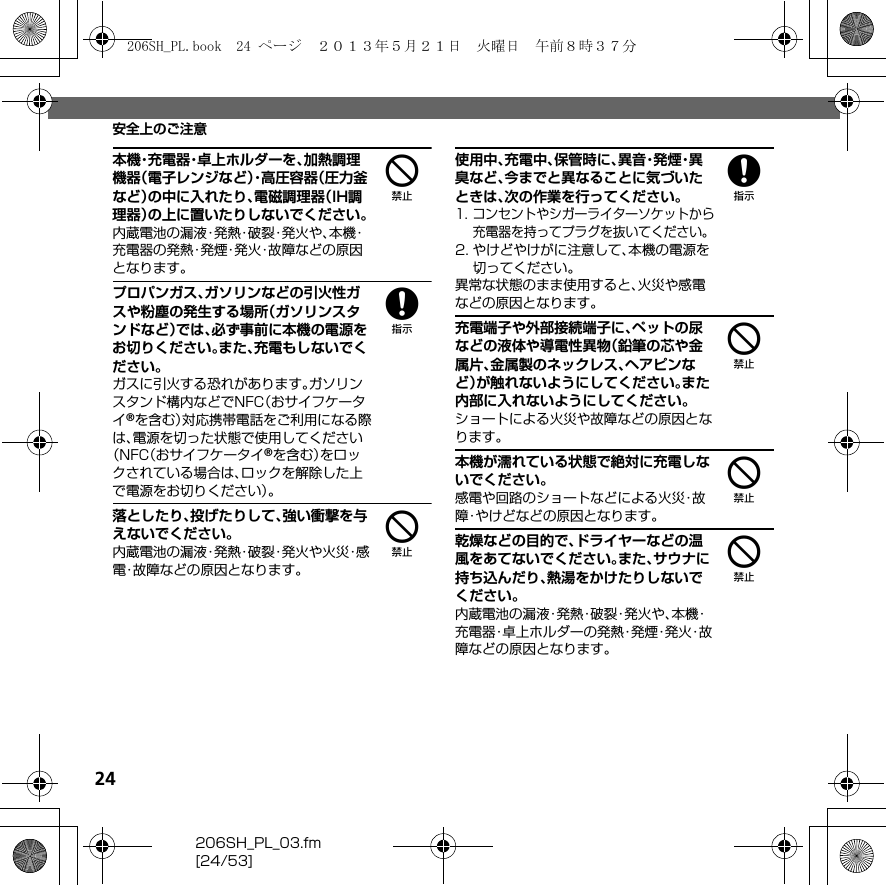 24206SH_PL_03.fm[24/53]安全上のご注意4本機・充電器・卓上ホルダーを、加熱調理機器（電子レンジなど）・高圧容器（圧力釜など）の中に入れたり、電磁調理器（IH調理器）の上に置いたりしないでください。内蔵電池の漏液・発熱・破裂・発火や、本機・充電器の発熱・発煙・発火・故障などの原因となります。8プロパンガス、ガソリンなどの引火性ガスや粉塵の発生する場所（ガソリンスタンドなど）では、必ず事前に本機の電源をお切りください。また、充電もしないでください。ガスに引火する恐れがあります。ガソリンスタンド構内などでNFC（おサイフケータイ®を含む）対応携帯電話をご利用になる際は、電源を切った状態で使用してください（NFC（おサイフケータイ®を含む）をロックされている場合は、ロックを解除した上で電源をお切りください）。4落としたり、投げたりして、強い衝撃を与えないでください。内蔵電池の漏液・発熱・破裂・発火や火災・感電・故障などの原因となります。8使用中、充電中、保管時に、異 音・発 煙・異臭など、今までと異なることに気づいたときは、次の作業を行ってください。1. コンセントやシガーライターソケットから充電器を持ってプラグを抜いてください。2. やけどやけがに注意して、本機の電源を切ってください。異常な状態のまま使用すると、火災や感電などの原因となります。4充電端子や外部接続端子に、ペットの尿などの液体や導電性異物（鉛筆の芯や金属片、金属製のネックレス、ヘアピンなど）が触れないようにしてください。また内部に入れないようにしてください。ショートによる火災や故障などの原因となります。4本機が濡れている状態で絶対に充電しないでください。感電や回路のショートなどによる火災・故障・やけどなどの原因となります。4乾燥などの目的で、ドライヤーなどの温風をあてないでください。また、サウナに持ち込んだり、熱湯をかけたりしないでください。内蔵電池の漏液・発熱・破裂・発火や、本機・充電器・卓上ホルダーの発熱・発煙・発火・故障などの原因となります。206SH_PL.book  24 ページ  ２０１３年５月２１日　火曜日　午前８時３７分