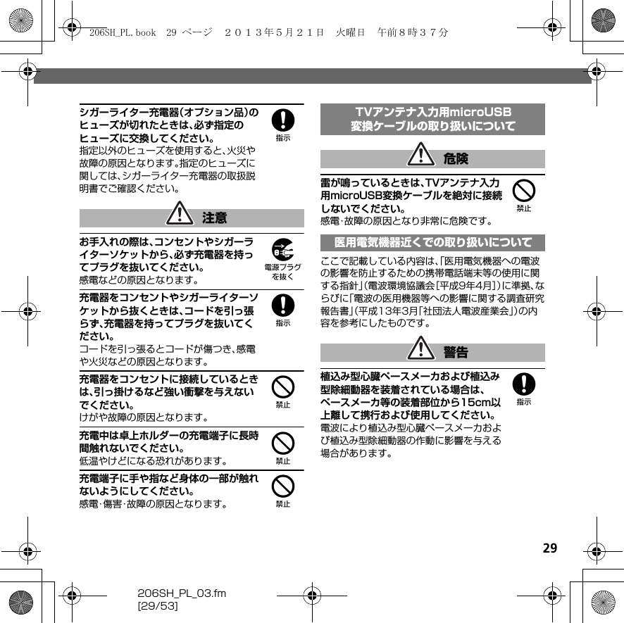 29206SH_PL_03.fm[29/53]8シガーライター充電器（オプション品）のヒューズが切れたときは、必ず指定のヒューズに交換してください。指定以外のヒューズを使用すると、火災や故障の原因となります。指定のヒューズに関しては、シガーライター充電器の取扱説明書でご確認ください。9お手入れの際は、コンセントやシガーライターソケットから、必ず充電器を持ってプラグを抜いてください。感電などの原因となります。8充電器をコンセントやシガーライターソケットから抜くときは、コードを引っ張らず、充電器を持ってプラグを抜いてください。コードを引っ張るとコードが傷つき、感電や火災などの原因となります。4充電器をコンセントに接続しているときは、引っ掛けるなど強い衝撃を与えないでください。けがや故障の原因となります。4充電中は卓上ホルダーの充電端子に長時間触れないでください。低温やけどになる恐れがあります。4充電端子に手や指など身体の一部が触れないようにしてください。感電・傷害・故障の原因となります。4雷が鳴っているときは、TVアンテナ入力用microUSB変換ケーブルを絶対に接続しないでください。感電・故障の原因となり非常に危険です。ここで記載している内容は、「医用電気機器への電波の影響を防止するための携帯電話端末等の使用に関する指針」（電波環境協議会［平成9年4月］）に準拠、ならびに「電波の医用機器等への影響に関する調査研究報告書」（平成13年3月「社団法人電波産業会」）の内容を参考にしたものです。8植込み型心臓ペースメーカおよび植込み型除細動器を装着されている場合は、ペースメーカ等の装着部位から15cm以上離して携行および使用してください。電波により植込み型心臓ペースメーカおよび植込み型除細動器の作動に影響を与える場合があります。注意TVアンテナ入力用microUSB変換ケーブルの取り扱いについて危険医用電気機器近くでの取り扱いについて警告206SH_PL.book  29 ページ  ２０１３年５月２１日　火曜日　午前８時３７分