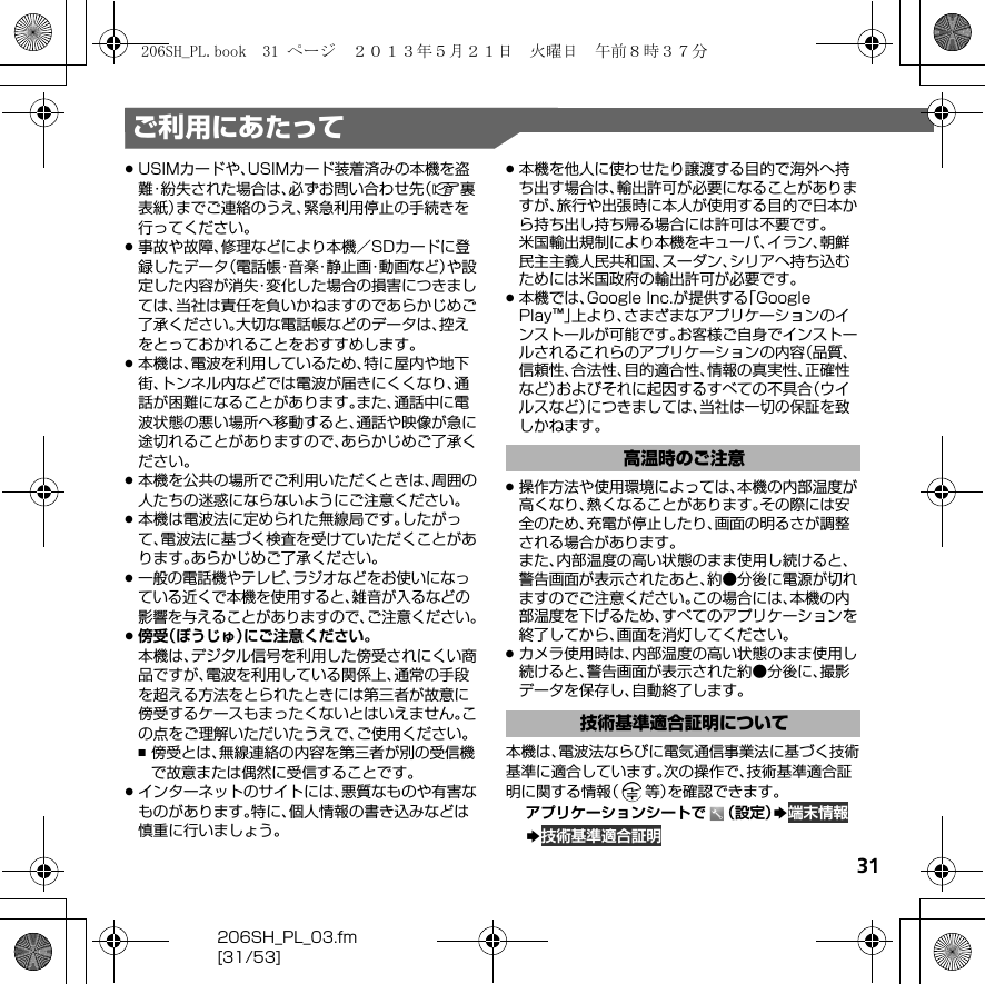 31206SH_PL_03.fm[31/53]ご利用にあたって.USIMカードや、USIMカード装着済みの本機を盗難・紛失された場合は、必ずお問い合わせ先（A裏表紙）までご連絡のうえ、緊急利用停止の手続きを行ってください。.事故や故障、修理などにより本機／SDカードに登録したデータ（電話帳・音楽・静止画・動画など）や設定した内容が消失・変化した場合の損害につきましては、当社は責任を負いかねますのであらかじめご了承ください。大切な電話帳などのデータは、控えをとっておかれることをおすすめします。.本機は、電波を利用しているため、特に屋内や地下街、トンネル内などでは電波が届きにくくなり、通話が困難になることがあります。また、通話中に電波状態の悪い場所へ移動すると、通話や映像が急に途切れることがありますので、あらかじめご了承ください。.本機を公共の場所でご利用いただくときは、周囲の人たちの迷惑にならないようにご注意ください。.本機は電波法に定められた無線局です。したがって、電波法に基づく検査を受けていただくことがあります。あらかじめご了承ください。.一般の電話機やテレビ、ラジオなどをお使いになっている近くで本機を使用すると、雑音が入るなどの影響を与えることがありますので、ご注意ください。.傍受（ぼうじゅ）にご注意ください。本機は、デジタル信号を利用した傍受されにくい商品ですが、電波を利用している関係上、通常の手段を超える方法をとられたときには第三者が故意に傍受するケースもまったくないとはいえません。この点をご理解いただいたうえで、ご使用ください。,傍受とは、無線連絡の内容を第三者が別の受信機で故意または偶然に受信することです。.インターネットのサイトには、悪質なものや有害なものがあります。特に、個人情報の書き込みなどは慎重に行いましょう。.本機を他人に使わせたり譲渡する目的で海外へ持ち出す場合は、輸出許可が必要になることがありますが、旅行や出張時に本人が使用する目的で日本から持ち出し持ち帰る場合には許可は不要です。米国輸出規制により本機をキューバ、イラン、朝鮮民主主義人民共和国、スーダン、シリアへ持ち込むためには米国政府の輸出許可が必要です。.本機では、Google Inc.が提供する「Google Play™」上より、さまざまなアプリケーションのインストールが可能です。お客様ご自身でインストールされるこれらのアプリケーションの内容（品質、信頼性、合法性、目的適合性、情報の真実性、正確性など）およびそれに起因するすべての不具合（ウイルスなど）につきましては、当社は一切の保証を致しかねます。.操作方法や使用環境によっては、本機の内部温度が高くなり、熱くなることがあります。その際には安全のため、充電が停止したり、画面の明るさが調整される場合があります。また、内部温度の高い状態のまま使用し続けると、警告画面が表示されたあと、約●分後に電源が切れますのでご注意ください。この場合には、本機の内部温度を下げるため、すべてのアプリケーションを終了してから、画面を消灯してください。.カメラ使用時は、内部温度の高い状態のまま使用し続けると、警告画面が表示された約●分後に、撮影データを保存し、自動終了します。本機は、電波法ならびに電気通信事業法に基づく技術基準に適合しています。次の操作で、技術基準適合証明に関する情報（等）を確認できます。アプリケーションシートで （設定）S端末情報S技術基準適合証明高温時のご注意技術基準適合証明について206SH_PL.book  31 ページ  ２０１３年５月２１日　火曜日　午前８時３７分