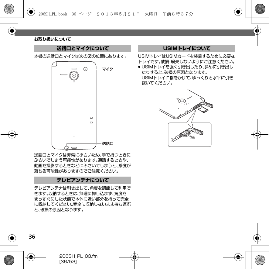 36206SH_PL_03.fm[36/53]お取り扱いについて本機の送話口とマイクは次の図の位置にあります。送話口とマイクは非常に小さいため、手で持つときにふさいでしまう可能性があります。通話するときや、動画を撮影するときなどにふさいでしまうと、感度が落ちる可能性がありますのでご注意ください。テレビアンテナは引き出して、角度を調節して利用できます。収納するときは、無理に押し込まず、角度をまっすぐにした状態で本体に近い部分を持って完全に収納してください。完全に収納しないまま持ち運ぶと、破損の原因となります。USIMトレイはUSIMカードを装着するために必要なトレイです。破損・紛失しないようにご注意ください。.USIMトレイを強く引き出したり、斜めに引き出したりすると、破損の原因となります。USIMトレイに指をかけて、ゆっくりと水平に引き抜いてください。送話口とマイクについてテレビアンテナについてマイク送話口USIMトレイについて206SH_PL.book  36 ページ  ２０１３年５月２１日　火曜日　午前８時３７分