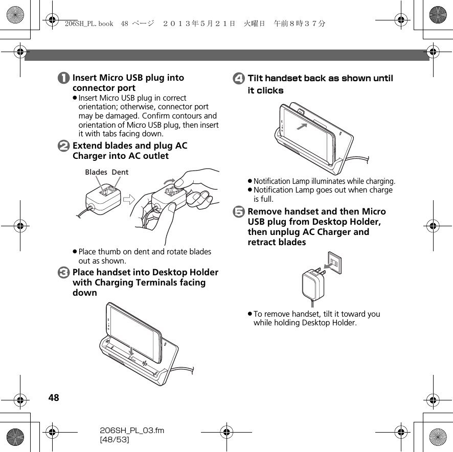 48206SH_PL_03.fm[48/53]AInsert Micro USB plug into connector port.Insert Micro USB plug in correct orientation; otherwise, connector port may be damaged. Confirm contours and orientation of Micro USB plug, then insert it with tabs facing down.BExtend blades and plug AC Charger into AC outlet.Place thumb on dent and rotate blades out as shown.CPlace handset into Desktop Holder with Charging Terminals facing downDTilt handset back as shown until it clicks.Notification Lamp illuminates while charging..Notification Lamp goes out when charge is full.ERemove handset and then Micro USB plug from Desktop Holder, then unplug AC Charger and retract blades.To remove handset, tilt it toward you while holding Desktop Holder.DentBlades206SH_PL.book  48 ページ  ２０１３年５月２１日　火曜日　午前８時３７分