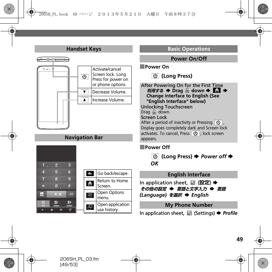 49206SH_PL_03.fm[49/53]■Power On (Long Press)■Power Off (Long Press) S Power off S OKIn application sheet,   (設定) S  S  S  (Language)  S EnglishIn application sheet,   (Settings) S ProfileHandset KeysNavigation BarActivate/cancel Screen lock. Long Press for power on or phone options.Decrease Volume. Increase Volume. Go back/escape.Return to Home Screen.Open Options menu.Open application use history.Basic OperationsPower On/OffAfter Powering On for the First Time S Drag   down S  S Change interface to English (See &quot;English Interface&quot; below)Unlocking TouchscreenDrag  down.Screen LockAfter a period of inactivity or Pressing  , Display goes completely dark and Screen lock activates. To cancel, Press  ; lock screen appears.English InterfaceMy Phone Number利用するその他の設定言語と文字入力言語を選択206SH_PL.book  49 ページ  ２０１３年５月２１日　火曜日　午前８時３７分