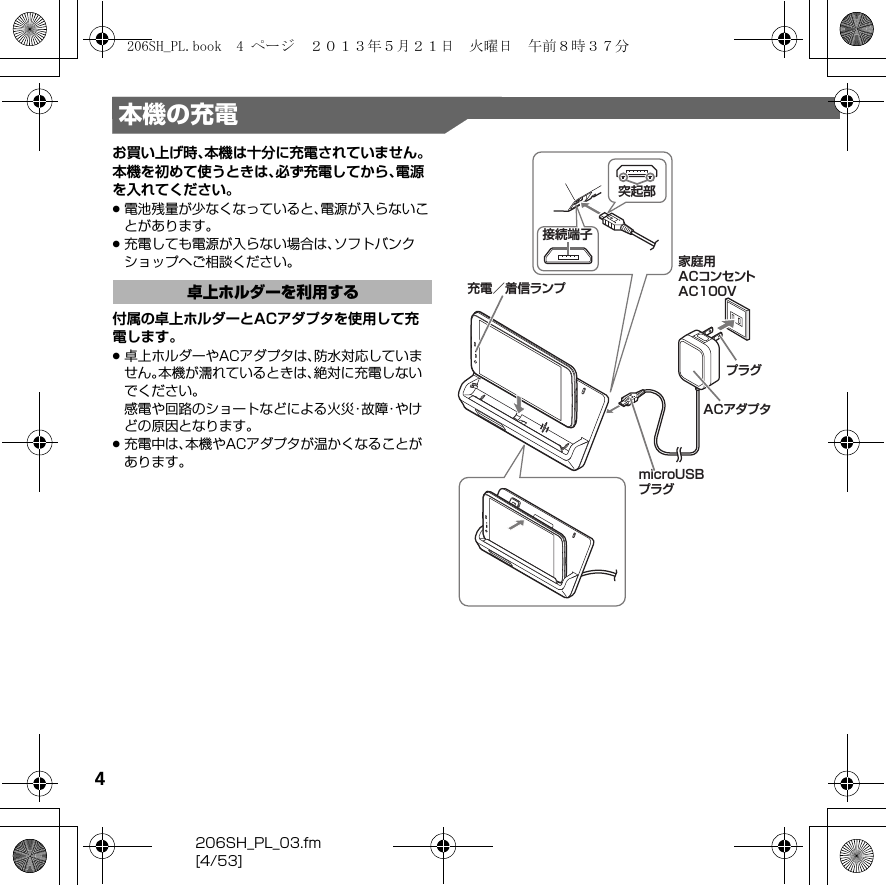 4206SH_PL_03.fm[4/53]本機の充電お買い上げ時、本機は十分に充電されていません。本機を初めて使うときは、必ず充電してから、電源を入れてください。.電池残量が少なくなっていると、電源が入らないことがあります。.充電しても電源が入らない場合は、ソフトバンクショップへご相談ください。付属の卓上ホルダーとACアダプタを使用して充電します。.卓上ホルダーやACアダプタは、防水対応していません。本機が濡れているときは、絶対に充電しないでください。感電や回路のショートなどによる火災・故障・やけどの原因となります。.充電中は、本機やACアダプタが温かくなることがあります。卓上ホルダーを利用するmicroUSBプラグ家庭用ACコンセントAC100VACアダプタプラグ充電／着信ランプ突起部接続端子206SH_PL.book  4 ページ  ２０１３年５月２１日　火曜日　午前８時３７分