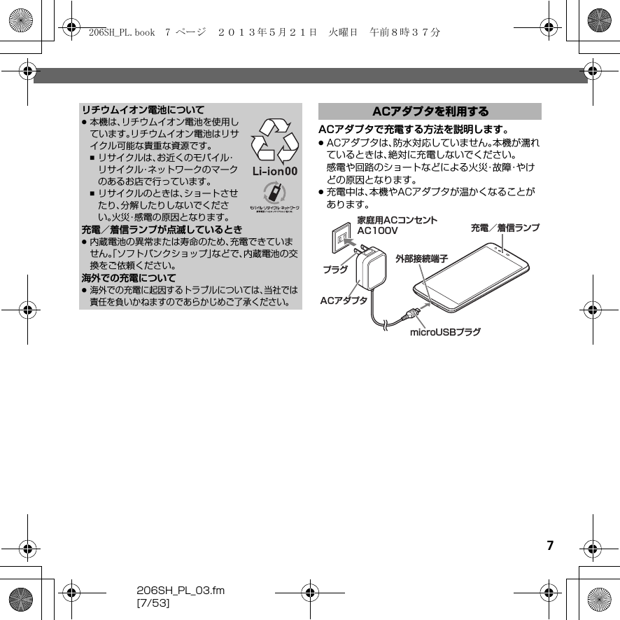 7206SH_PL_03.fm[7/53]ACアダプタで充電する方法を説明します。.ACアダプタは、防水対応していません。本機が濡れているときは、絶対に充電しないでください。感電や回路のショートなどによる火災・故障・やけどの原因となります。.充電中は、本機やACアダプタが温かくなることがあります。リチウムイオン電池について.本機は、リチウムイオン電池を使用しています。リチウムイオン電池はリサイクル可能な貴重な資源です。,リサイクルは、お近くのモバイル・リサイクル・ネットワークのマークのあるお店で行っています。,リサイクルのときは、ショートさせたり、分解したりしないでください。火災・感電の原因となります。充電／着信ランプが点滅しているとき.内蔵電池の異常または寿命のため、充電できていません。「ソフトバンクショップ」などで、内蔵電池の交換をご依頼ください。海外での充電について.海外での充電に起因するトラブルについては、当社では責任を負いかねますのであらかじめご了承ください。ACアダプタを利用する充電／着信ランプ家庭用ACコンセントAC100VACアダプタプラグmicroUSBプラグ外部接続端子206SH_PL.book  7 ページ  ２０１３年５月２１日　火曜日　午前８時３７分