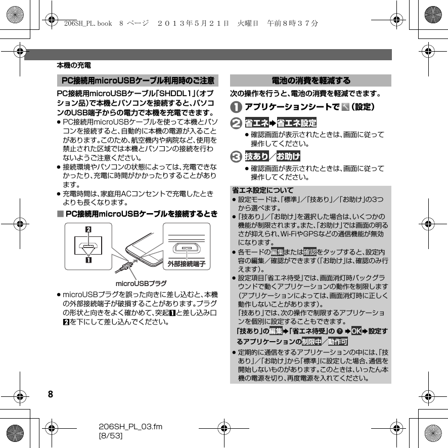 8206SH_PL_03.fm[8/53]本機の充電PC接続用microUSBケーブル「SHDDL1」（オプション品）で本機とパソコンを接続すると、パソコンのUSB端子からの電力で本機を充電できます。.PC接続用microUSBケーブルを使って本機とパソコンを接続すると、自動的に本機の電源が入ることがあります。このため、航空機内や病院など、使用を禁止された区域では本機とパソコンの接続を行わないようご注意ください。.接続環境やパソコンの状態によっては、充電できなかったり、充電に時間がかかったりすることがあります。.充電時間は、家庭用ACコンセントで充電したときよりも長くなります。■PC接続用microUSBケーブルを接続するとき.microUSBプラグを誤った向きに差し込むと、本機の外部接続端子が破損することがあります。プラグの形状と向きをよく確かめて、突起1と差し込み口2を下にして差し込んでください。次の操作を行うと、電池の消費を軽減できます。Aアプリケーションシートで （設定）B省エネS省エネ設定.確認画面が表示されたときは、画面に従って操作してください。C技あり／お助け.確認画面が表示されたときは、画面に従って操作してください。PC接続用microUSBケーブル利用時のご注意microUSBプラグmicroUSBプラグmicroUSBプラグ外部接続端子電池の消費を軽減する省エネ設定について.設定モードは、「標準」／「技あり」／「お助け」の3つから選べます。.「技あり」／「お助け」を選択した場合は、いくつかの機能が制限されます。また、「お助け」では画面の明るさが抑えられ、Wi-FiやGPSなどの通信機能が無効になります。.各モードの編集または確認をタップすると、設定内容の編集／確認ができます（「お助け」は、確認のみ行えます）。.設定項目「省エネ待受」では、画面消灯時バックグラウンドで動くアプリケーションの動作を制限します（アプリケーションによっては、画面消灯時に正しく動作しないことがあります）。「技あり」では、次の操作で制限するアプリケーションを個別に設定することもできます。「技あり」の編集S「省エネ待受」の SOKS設定するアプリケーションの制限中／動作可 .定期的に通信をするアプリケーションの中には、「技あり」／「お助け」から「標準」に設定した場合、通信を開始しないものがあります。このときは、いったん本機の電源を切り、再度電源を入れてください。206SH_PL.book  8 ページ  ２０１３年５月２１日　火曜日　午前８時３７分