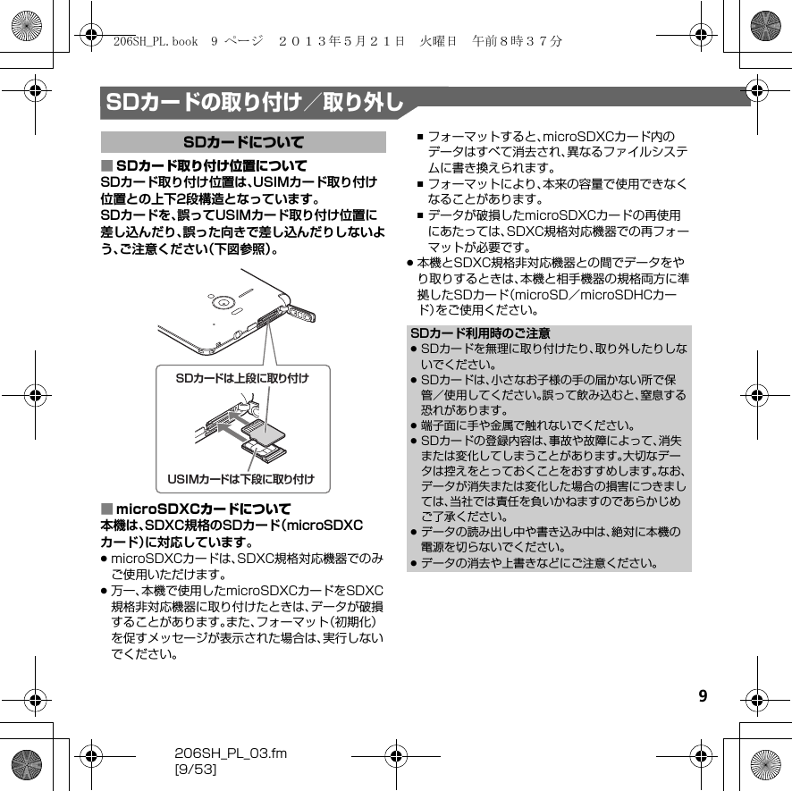 9206SH_PL_03.fm[9/53]SDカードの取り付け／取り外し■SDカード取り付け位置についてSDカード取り付け位置は、USIMカード取り付け位置との上下2段構造となっています。SDカードを、誤ってUSIMカード取り付け位置に差し込んだり、誤った向きで差し込んだりしないよう、ご注意ください（下図参照）。■microSDXCカードについて本機は、SDXC規格のSDカード（microSDXCカード）に対応しています。.microSDXCカードは、SDXC規格対応機器でのみご使用いただけます。.万一、本機で使用したmicroSDXCカードをSDXC規格非対応機器に取り付けたときは、データが破損することがあります。また、フォーマット（初期化）を促すメッセージが表示された場合は、実行しないでください。,フォーマットすると、microSDXCカード内のデータはすべて消去され、異なるファイルシステムに書き換えられます。,フォーマットにより、本来の容量で使用できなくなることがあります。,データが破損したmicroSDXCカードの再使用にあたっては、SDXC規格対応機器での再フォーマットが必要です。.本機とSDXC規格非対応機器との間でデータをやり取りするときは、本機と相手機器の規格両方に準拠したSDカード（microSD／microSDHCカード）をご使用ください。SDカードについてSDカードは上段に取り付けUSIMカードは下段に取り付けSDカード利用時のご注意.SDカードを無理に取り付けたり、取り外したりしないでください。.SDカードは、小さなお子様の手の届かない所で保管／使用してください。誤って飲み込むと、窒息する恐れがあります。.端子面に手や金属で触れないでください。.SDカードの登録内容は、事故や故障によって、消失または変化してしまうことがあります。大切なデータは控えをとっておくことをおすすめします。なお、データが消失または変化した場合の損害につきましては、当社では責任を負いかねますのであらかじめご了承ください。.データの読み出し中や書き込み中は、絶対に本機の電源を切らないでください。.データの消去や上書きなどにご注意ください。206SH_PL.book  9 ページ  ２０１３年５月２１日　火曜日　午前８時３７分