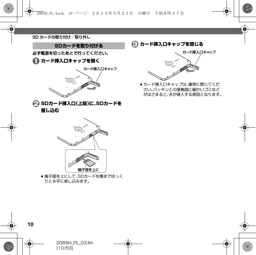 10206SH_PL_03.fm[10/53]SD カードの取り付け／取り外し必ず電源を切ったあとで行ってください。Aカード挿入口キャップを開くBSDカード挿入口（上段）に、SDカードを差し込む.端子面を上にして、SDカードを奥までゆっくりと水平に差し込みます。 Cカード挿入口キャップを閉じる.カード挿入口キャップは、確実に閉じてください。パッキンとの接触面に細かいゴミなどがはさまると、水が侵入する原因となります。SDカードを取り付けるカード挿入口キャップ端子面を上にカード挿入口キャップ206SH_PL.book  10 ページ  ２０１３年５月２１日　火曜日　午前８時３７分