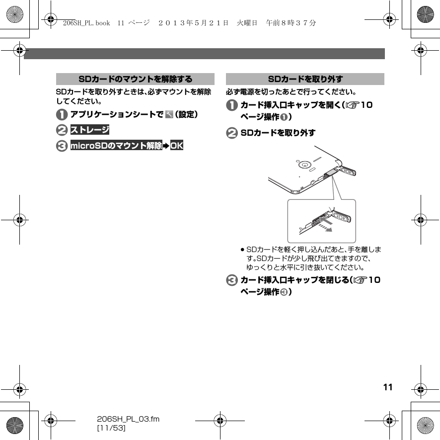 206SH_PL_03.fm[11/53]11SDカードを取り外すときは、必ずマウントを解除してください。Aアプリケーションシートで （設定）BストレージCmicroSDのマウント解除SOK必ず電源を切ったあとで行ってください。Aカード挿入口キャップを開く（A10ページ操作A）BSDカードを取り外す.SDカードを軽く押し込んだあと、手を離します。SDカードが少し飛び出てきますので、ゆっくりと水平に引き抜いてください。Cカード挿入口キャップを閉じる（A10ページ操作C）SDカードのマウントを解除する SDカードを取り外す206SH_PL.book  11 ページ  ２０１３年５月２１日　火曜日　午前８時３７分