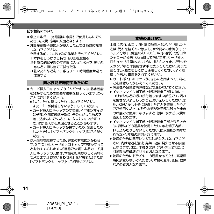 14206SH_PL_03.fm[14/53]防水性能について.卓上ホルダー・充電器は、水周りで使用しないでください。火災・感電の原因となります。.外部接続端子部に水が侵入したときは絶対に充電しないでください。充電する前には、必ず次の作業を行ってください。１本体をしっかりと持ち、20回程度振る２外部接続端子部のすき間に入った水分を、乾いた布などに押し当てて拭き取る３乾いた布などを下に敷き、2∼3時間程度常温で放置する.カード挿入口キャップのゴムパッキンは、防水性能を維持するための重要な役割を担っています。次のことにご注意ください。,はがしたり、傷つけたりしないでください。また、ゴミが付着しないようにしてください。,カード挿入口キャップのすき間、イヤホンマイク端子部、外部接続端子部に、先のとがったものを差し込まないでください。ゴムパッキンが傷つき、水が侵入する原因となることがあります。,カード挿入口キャップが傷ついたり、変形したりしたときは、「ソフトバンクショップ」にご相談ください。.防水性能を維持するため、異常の有無にかかわらず、2年に1回、カード挿入口キャップを交換することをおすすめします。お客様ご依頼によるカード挿入口キャップの交換は、本機をお預かりして有料にて承ります。「お問い合わせ先」（A裏表紙）または「ソフトバンクショップ」へご相談ください。本機に汚れ、ホコリ、砂、清涼飲料水などが付着したときは、汚れを軽く布で除去し、やや弱めの水流［6リットル／分以下、常温（5℃∼35℃）の水道水］で蛇口やシャワーから約10cm離して洗います。カード挿入口キャップが開かないように押さえたまま、ブラシやスポンジなどは使用せず手で洗ってください。洗ったあとは、水抜きをしてから使用してください。よく乾燥したあと、電源を入れてください。.カード挿入口キャップが、きちんと閉まっていることを確認してから洗ってください。.洗濯機や超音波洗浄機などで洗わないでください。.イヤホンマイク端子部、外部接続端子部は、特にホコリや砂などの汚れが付着しやすい部位です。汚れを残さないようしっかりと洗い流してください。また、水洗い後は十分に乾燥したことを確認したうえでご使用ください。砂や水滴が端子部に残ったままの状態でご使用になりますと、故障・やけど・火災の原因となります。.イヤホンマイク端子部、外部接続端子部を洗うときは、綿棒などの道具を使用したり、布を端子内部に押し込んだりしないでください。防水性能が損なわれるなど、故障の原因となります。.乾燥のために電子レンジには絶対入れないでください。内蔵電池を漏液・発熱・破裂・発火させる原因となります。また、本機を発熱・発煙・発火させたり回路部品を破壊させる原因となります。.乾燥のためにドライヤーの温風をあてたり、高温環境に放置しないでください。本機の変形、変色、故障などの原因となります。防水性能を維持するために本機の洗いかた206SH_PL.book  14 ページ  ２０１３年５月２１日　火曜日　午前８時３７分