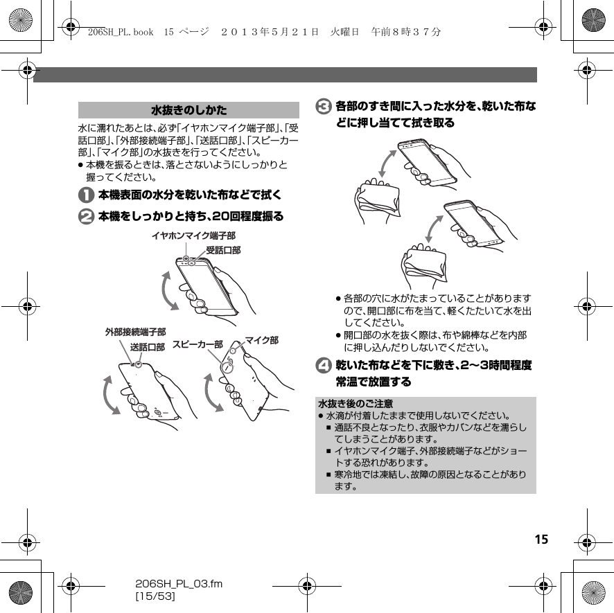 206SH_PL_03.fm[15/53]15水に濡れたあとは、必ず「イヤホンマイク端子部」、「受話口部」、「外部接続端子部」、「送話口部」、「スピーカー部」、「マイク部」の水抜きを行ってください。.本機を振るときは、落とさないようにしっかりと握ってください。A本機表面の水分を乾いた布などで拭くB本機をしっかりと持ち、20回程度振るC各部のすき間に入った水分を、乾いた布などに押し当てて拭き取る.各部の穴に水がたまっていることがありますので、開口部に布を当て、軽くたたいて水を出してください。.開口部の水を抜く際は、布や綿棒などを内部に押し込んだりしないでください。D乾いた布などを下に敷き、2∼3時間程度常温で放置する水抜きのしかたイヤホンマイク端子部受話口部スピーカー部外部接続端子部 マイク部送話口部水抜き後のご注意.水滴が付着したままで使用しないでください。,通話不良となったり、衣服やカバンなどを濡らしてしまうことがあります。,イヤホンマイク端子、外部接続端子などがショートする恐れがあります。,寒冷地では凍結し、故障の原因となることがあります。206SH_PL.book  15 ページ  ２０１３年５月２１日　火曜日　午前８時３７分