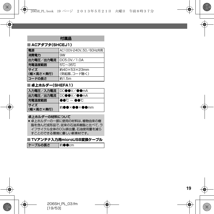 206SH_PL_03.fm[19/53]19■ACアダプタ（SHCEJ1）■卓上ホルダー（SHEFA1）■TVアンテナ入力用microUSB変換ケーブル付属品電源AC100V-240V、50／60Hz共用消費電力 9W出力電圧／出力電流 DC5.0V／1.0A充電温度範囲 5℃∼35℃サイズ（幅×高さ×奥行）約40×53×23mm（突起部、コード除く）コードの長さ 約1.5m入力電圧／入力電流 DC●●V／●●mA出力電圧／出力電流 DC●●V／●●mA充電温度範囲 ●●℃ ∼ ●●℃サイズ（幅×高さ×奥行） 約●●×●●×●●mm卓上ホルダーの材料について.卓上ホルダーの一部に使用の材料は、植物由来の樹脂を含んだ成形品で、従来の石油系樹脂と比べて、ライフサイクル全体のCO2排出量、石油使用量を減らすことのできる環境に優しい新素材です。ケーブルの長さ 約●●cm206SH_PL.book  19 ページ  ２０１３年５月２１日　火曜日　午前８時３７分