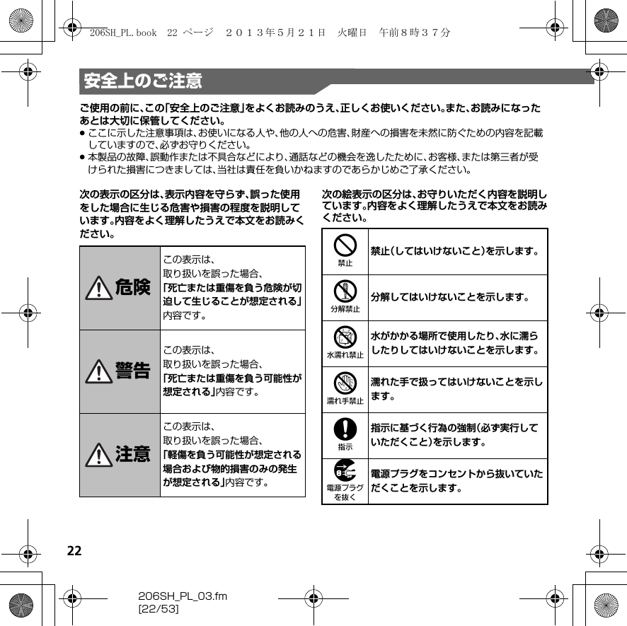 22206SH_PL_03.fm[22/53]安全上のご注意ご使用の前に、この「安全上のご注意」をよくお読みのうえ、正しくお使いください。また、お読みになったあとは大切に保管してください。.ここに示した注意事項は、お使いになる人や、他の人への危害、財産への損害を未然に防ぐための内容を記載していますので、必ずお守りください。.本製品の故障、誤動作または不具合などにより、通話などの機会を逸したために、お客様、または第三者が受けられた損害につきましては、当社は責任を負いかねますのであらかじめご了承ください。次の表示の区分は、表示内容を守らず、誤った使用をした場合に生じる危害や損害の程度を説明しています。内容をよく理解したうえで本文をお読みください。次の絵表示の区分は、お守りいただく内容を説明しています。内容をよく理解したうえで本文をお読みください。危険この表示は、取り扱いを誤った場合、「死亡または重傷を負う危険が切迫して生じることが想定される」内容です。警告この表示は、取り扱いを誤った場合、「死亡または重傷を負う可能性が想定される」内容です。注意この表示は、取り扱いを誤った場合、「軽傷を負う可能性が想定される場合および物的損害のみの発生が想定される」内容です。4禁止（してはいけないこと）を示します。5分解してはいけないことを示します。6水がかかる場所で使用したり、水に濡らしたりしてはいけないことを示します。7濡れた手で扱ってはいけないことを示します。8指示に基づく行為の強制（必ず実行していただくこと）を示します。9電源プラグをコンセントから抜いていただくことを示します。206SH_PL.book  22 ページ  ２０１３年５月２１日　火曜日　午前８時３７分