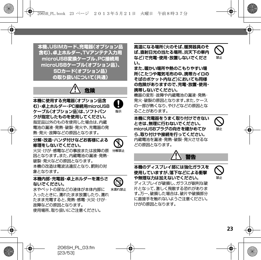 23206SH_PL_03.fm[23/53]8本機に使用する充電器（オプション品含む）・卓 上 ホ ル ダ ー・P C 接 続用microUSBケーブル（オプション品）は、ソフトバンクが指定したものを使用してください。指定品以外のものを使用した場合は、内蔵電池の漏液・発熱・破裂・発火や、充電器の発熱・発火・故障などの原因となります。5分解・改造・ハンダ付けなどお客様による修理をしないでください。火災・けが・感電などの事故または故障の原因となります。また、内蔵電池の漏液・発熱・破裂・発火などの原因となります。本機の改造は電波法違反となり、罰則の対象となります。6本機内部・充電器・卓上ホルダーを濡らさないでください。水やペットの尿などの液体が本体内部に入ったときに、濡れたまま放置したり、濡れたまま充電すると、発 熱・感 電・火 災・け が・故障などの原因となります。使用場所、取り扱いにご注意ください。4高温になる場所（火のそば、暖房器具のそば、直射日光の当たる場所、炎天下の車内など）で充電・使用・放置しないでください。また、暖かい場所や熱のこもりやすい場所（こたつや電気毛布の中、携帯カイロのそばのポケット内など）においても同様の危険がありますので、充 電・放 置・使 用・携帯しないでください。機器の変形・故障や内蔵電池の漏液・発熱・発火・破裂の原因となります。また、ケースの一部が熱くなり、やけどなどの原因となることがあります。4本機に充電器をうまく取り付けできないときは、無理に行わないでください。microUSBプラグの向きを確かめてから、取り付けや接続を行ってください。内蔵電池を漏液・発熱・破裂・発火させるなどの原因となります。4本機のディスプレイ部には強化ガラスを使用していますが、落下などによる衝撃や無理な力は加えないでください。ディスプレイが破損し、ガラスが鋭利な破片となって、激しく飛散する恐れがあります。万一、破損した場合は、破片や破損部分に直接手を触れないようご注意ください。けがの原因となります。本機、USIMカード、充電器（オプション品含む）、卓上ホルダー、TVアンテナ入力用microUSB変換ケーブル、PC接続用microUSBケーブル（オプション品）、SDカード（オプション品）の取り扱いについて（共通）危険警告206SH_PL.book  23 ページ  ２０１３年５月２１日　火曜日　午前８時３７分