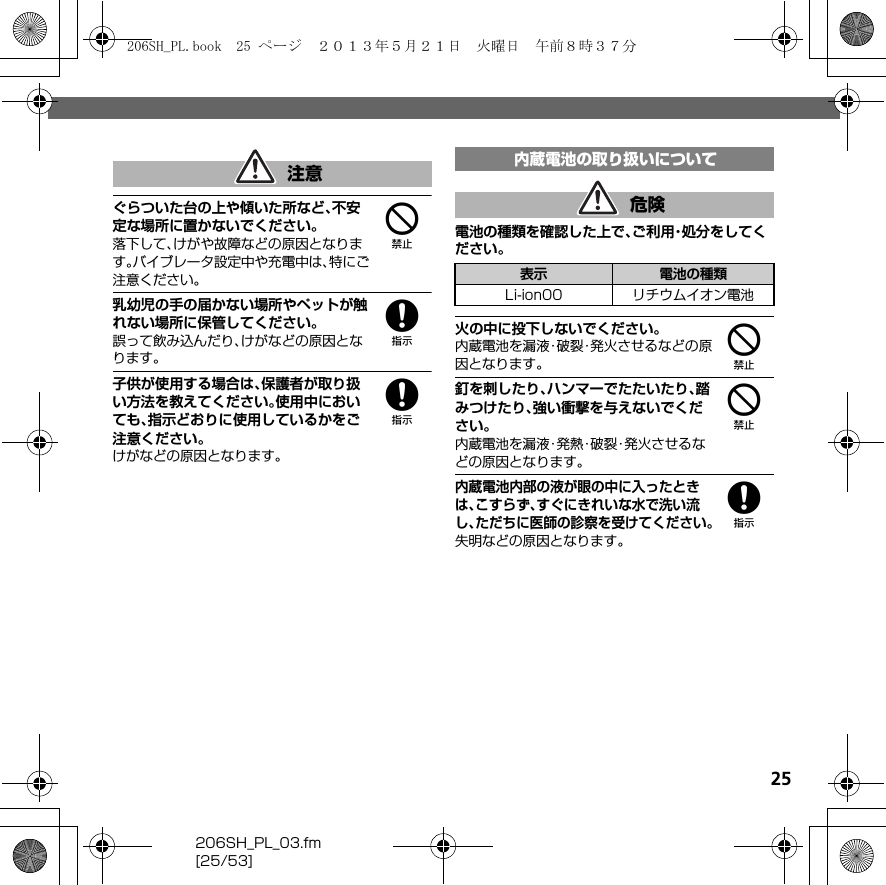 25206SH_PL_03.fm[25/53]4ぐらついた台の上や傾いた所など、不安定な場所に置かないでください。落下して、けがや故障などの原因となります。バイブレータ設定中や充電中は、特にご注意ください。8乳幼児の手の届かない場所やペットが触れない場所に保管してください。誤って飲み込んだり、けがなどの原因となります。8子供が使用する場合は、保護者が取り扱い方法を教えてください。使用中においても、指示どおりに使用しているかをご注意ください。けがなどの原因となります。電池の種類を確認した上で、ご利用・処分をしてください。4火の中に投下しないでください。内蔵電池を漏液・破裂・発火させるなどの原因となります。4釘を刺したり、ハンマーでたたいたり、踏みつけたり、強い衝撃を与えないでください。内蔵電池を漏液・発熱・破裂・発火させるなどの原因となります。8内蔵電池内部の液が眼の中に入ったときは、こすらず、すぐにきれいな水で洗い流し、ただちに医師の診察を受けてください。失明などの原因となります。注意 内蔵電池の取り扱いについて危険表示 電池の種類Li-ion00 リチウムイオン電池206SH_PL.book  25 ページ  ２０１３年５月２１日　火曜日　午前８時３７分