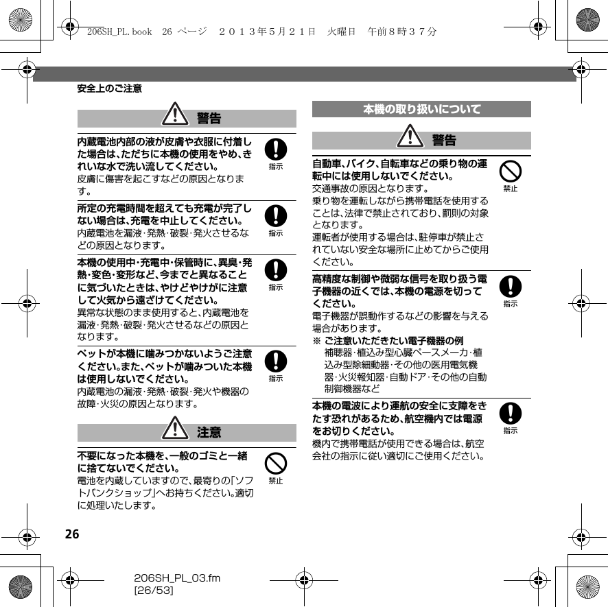 26206SH_PL_03.fm[26/53]安全上のご注意8内蔵電池内部の液が皮膚や衣服に付着した場合は、ただちに本機の使用をやめ、きれいな水で洗い流してください。皮膚に傷害を起こすなどの原因となります。8所定の充電時間を超えても充電が完了しない場合は、充電を中止してください。内蔵電池を漏液・発熱・破裂・発火させるなどの原因となります。8本機の使用中・充電中・保管時に、異 臭・発熱・変 色・変 形 な ど 、今までと異なることに気づいたときは、やけどやけがに注意して火気から遠ざけてください。異常な状態のまま使用すると、内蔵電池を漏液・発熱・破裂・発火させるなどの原因となります。8ペットが本機に噛みつかないようご注意ください。また、ペットが噛みついた本機は使用しないでください。内蔵電池の漏液・発熱・破裂・発火や機器の故障・火災の原因となります。4不要になった本機を、一般のゴミと一緒に捨てないでください。電池を内蔵していますので、最寄りの「ソフトバンクショップ」へお持ちください。適切に処理いたします。4自動車、バイク、自転車などの乗り物の運転中には使用しないでください。交通事故の原因となります。乗り物を運転しながら携帯電話を使用することは、法律で禁止されており、罰則の対象となります。運転者が使用する場合は、駐停車が禁止されていない安全な場所に止めてからご使用ください。8高精度な制御や微弱な信号を取り扱う電子機器の近くでは、本機の電源を切ってください。電子機器が誤動作するなどの影響を与える場合があります。※ ご注意いただきたい電子機器の例補聴器・植込み型心臓ペースメーカ・植込み型除細動器・その他の医用電気機器・火災報知器・自動ドア・その他の自動制御機器など8本機の電波により運航の安全に支障をきたす恐れがあるため、航空機内では電源をお切りください。機内で携帯電話が使用できる場合は、航空会社の指示に従い適切にご使用ください。警告注意本機の取り扱いについて警告206SH_PL.book  26 ページ  ２０１３年５月２１日　火曜日　午前８時３７分