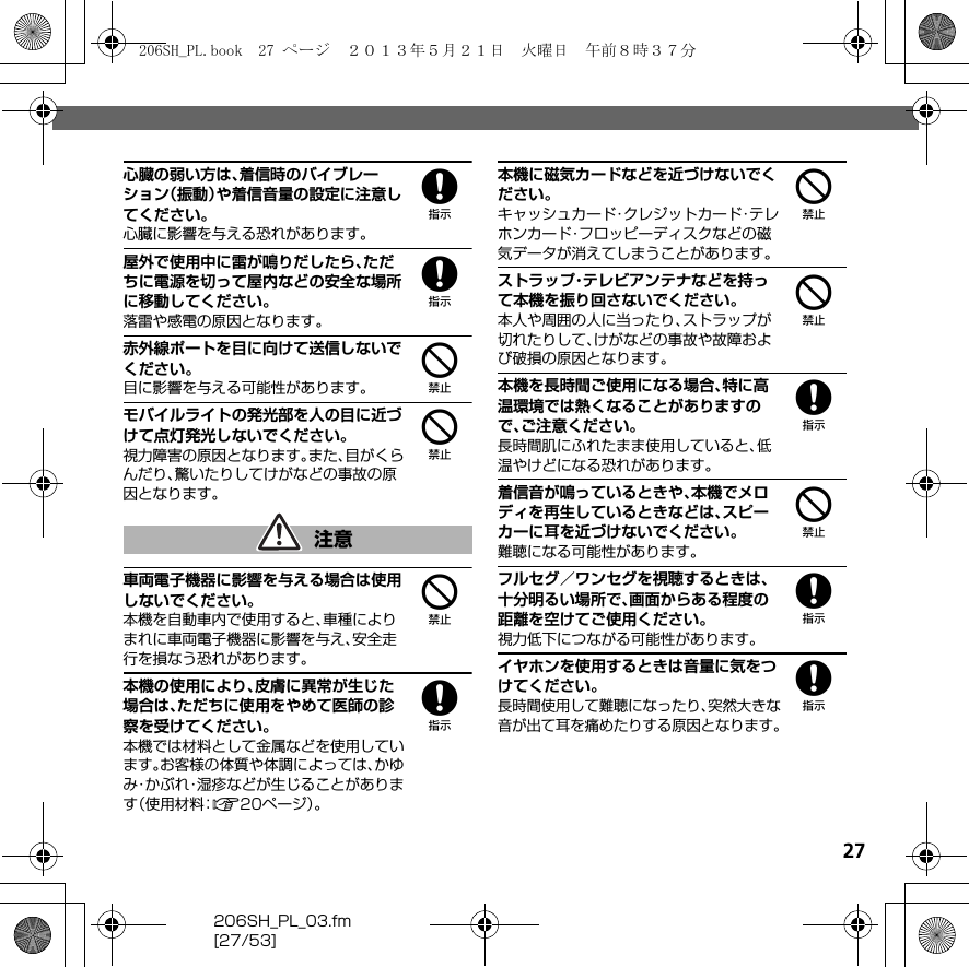 27206SH_PL_03.fm[27/53]8心臓の弱い方は、着信時のバイブレーション（振動）や着信音量の設定に注意してください。心臓に影響を与える恐れがあります。8屋外で使用中に雷が鳴りだしたら、ただちに電源を切って屋内などの安全な場所に移動してください。落雷や感電の原因となります。4赤外線ポートを目に向けて送信しないでください。目に影響を与える可能性があります。4モバイルライトの発光部を人の目に近づけて点灯発光しないでください。視力障害の原因となります。また、目がくらんだり、驚いたりしてけがなどの事故の原因となります。4車両電子機器に影響を与える場合は使用しないでください。本機を自動車内で使用すると、車種によりまれに車両電子機器に影響を与え、安全走行を損なう恐れがあります。8本機の使用により、皮膚に異常が生じた場合は、ただちに使用をやめて医師の診察を受けてください。本機では材料として金属などを使用しています。お客様の体質や体調によっては、かゆみ・かぶれ・湿疹などが生じることがあります（使用材料：A20ページ）。4本機に磁気カードなどを近づけないでください。キャッシュカード・クレジットカード・テレホンカード・フロッピーディスクなどの磁気データが消えてしまうことがあります。4ストラップ・テレビアンテナなどを持って本機を振り回さないでください。本人や周囲の人に当ったり、ストラップが切れたりして、けがなどの事故や故障および破損の原因となります。8本機を長時間ご使用になる場合、特に高温環境では熱くなることがありますので、ご注意ください。長時間肌にふれたまま使用していると、低温やけどになる恐れがあります。4着信音が鳴っているときや、本機でメロディを再生しているときなどは、スピーカーに耳を近づけないでください。難聴になる可能性があります。8フルセグ／ワンセグを視聴するときは、十分明るい場所で、画面からある程度の距離を空けてご使用ください。視力低下につながる可能性があります。8イヤホンを使用するときは音量に気をつけてください。長時間使用して難聴になったり、突然大きな音が出て耳を痛めたりする原因となります。注意206SH_PL.book  27 ページ  ２０１３年５月２１日　火曜日　午前８時３７分