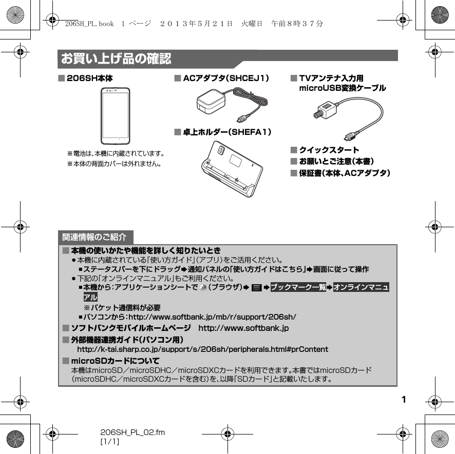 206SH_PL_02.fm[1/1]1お買い上げ品の確認■206SH本体※電池は、本機に内蔵されています。※本体の背面カバーは外れません。■ACアダプタ（SHCEJ1）■卓上ホルダー（SHEFA1）■TVアンテナ入力用microUSB変換ケーブル■クイックスタート■お願いとご注意（本書）■保証書（本体、ACアダプタ）関連情報のご紹介■本機の使いかたや機能を詳しく知りたいとき.本機に内蔵されている「使い方ガイド」（アプリ）をご活用ください。,ステータスバーを下にドラッグS通知パネルの「使い方ガイドはこちら」S画面に従って操作.下記の「オンラインマニュアル」もご利用ください。,本機から：アプリケーションシートで （ブラウザ）SSブックマーク一覧Sオンラインマニュアル※パケット通信料が必要,パソコンから：（http://www.softbank.jp/mb/r/support/206sh/）■ソフトバンクモバイルホームページ （http://www.softbank.jp）■外部機器連携ガイド（パソコン用）（http://k-tai.sharp.co.jp/support/s/206sh/peripherals.html#prContent）■microSDカードについて本機はmicroSD／microSDHC／microSDXCカードを利用できます。本書ではmicroSDカード（microSDHC／microSDXCカードを含む）を、以降「SDカード」と記載いたします。206SH_PL.book  1 ページ  ２０１３年５月２１日　火曜日　午前８時３７分