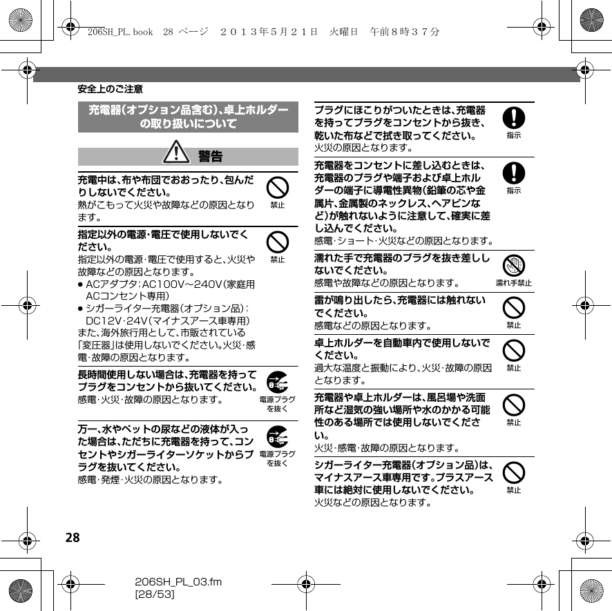 28206SH_PL_03.fm[28/53]安全上のご注意4充電中は、布や布団でおおったり、包んだりしないでください。熱がこもって火災や故障などの原因となります。4指定以外の電源・電圧で使用しないでください。指定以外の電源・電圧で使用すると、火災や故障などの原因となります。.ACアダプタ：AC100V∼240V（家庭用ACコンセント専用）.シガーライター充電器（オプション品）：DC12V・24V（マイナスアース車専用）また、海外旅行用として、市販されている「変圧器」は使用しないでください。火 災・感電・故障の原因となります。9長時間使用しない場合は、充電器を持ってプラグをコンセントから抜いてください。感電・火災・故障の原因となります。9万一、水やペットの尿などの液体が入った場合は、ただちに充電器を持って、コンセントやシガーライターソケットからプラグを抜いてください。感電・発煙・火災の原因となります。8プラグにほこりがついたときは、充電器を持ってプラグをコンセントから抜き、乾いた布などで拭き取ってください。火災の原因となります。8充電器をコンセントに差し込むときは、充電器のプラグや端子および卓上ホルダーの端子に導電性異物（鉛筆の芯や金属片、金属製のネックレス、ヘアピンなど）が触れないように注意して、確実に差し込んでください。感電・ショート・火災などの原因となります。7濡れた手で充電器のプラグを抜き差ししないでください。感電や故障などの原因となります。4雷が鳴り出したら、充電器には触れないでください。感電などの原因となります。4卓上ホルダーを自動車内で使用しないでください。過大な温度と振動により、火災・故障の原因となります。4充電器や卓上ホルダーは、風呂場や洗面所など湿気の強い場所や水のかかる可能性のある場所では使用しないでください。火災・感電・故障の原因となります。4シガーライター充電器（オプション品）は、マイナスアース車専用です。プラスアース車には絶対に使用しないでください。火災などの原因となります。充電器（オプション品含む）、卓上ホルダーの取り扱いについて警告206SH_PL.book  28 ページ  ２０１３年５月２１日　火曜日　午前８時３７分