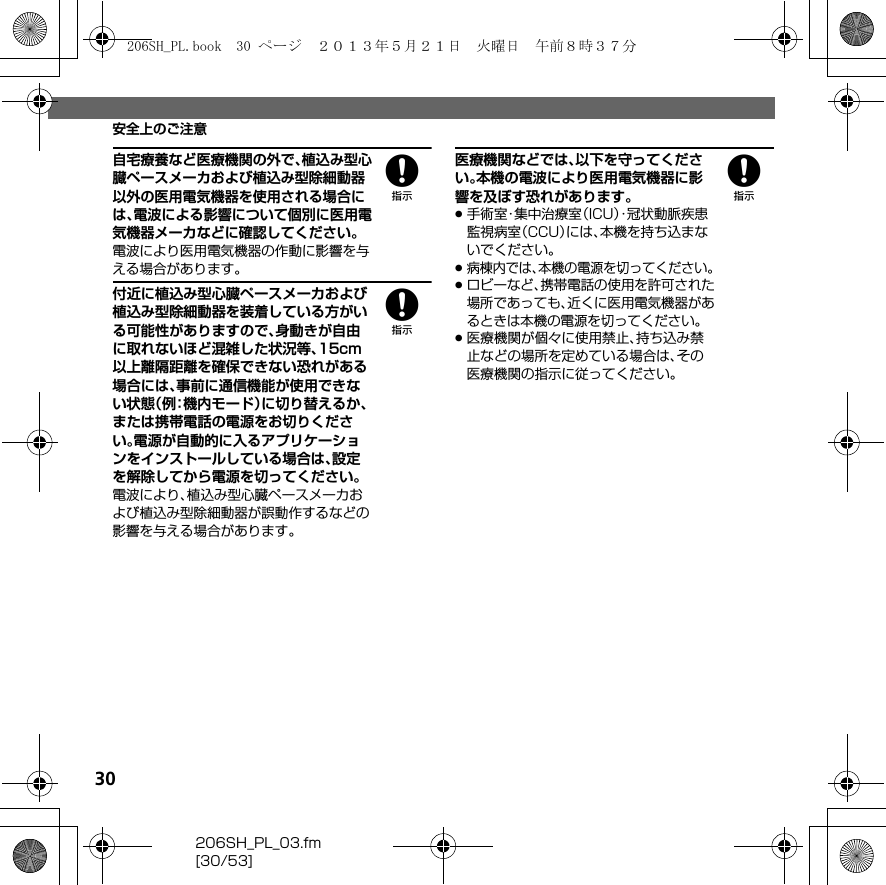 30206SH_PL_03.fm[30/53]安全上のご注意8自宅療養など医療機関の外で、植込み型心臓ペースメーカおよび植込み型除細動器以外の医用電気機器を使用される場合には、電波による影響について個別に医用電気機器メーカなどに確認してください。電波により医用電気機器の作動に影響を与える場合があります。8付近に植込み型心臓ペースメーカおよび植込み型除細動器を装着している方がいる可能性がありますので、身動きが自由に取れないほど混雑した状況等、15cm以上離隔距離を確保できない恐れがある場合には、事前に通信機能が使用できない状態（例：機内モード）に切り替えるか、または携帯電話の電源をお切りください。電源が自動的に入るアプリケーションをインストールしている場合は、設定を解除してから電源を切ってください。電波により、植込み型心臓ペースメーカおよび植込み型除細動器が誤動作するなどの影響を与える場合があります。8医療機関などでは、以下を守ってください。本機の電波により医用電気機器に影響を及ぼす恐れがあります。.手術室・集中治療室（ICU）・冠状動脈疾患監視病室（CCU）には、本機を持ち込まないでください。.病棟内では、本機の電源を切ってください。.ロビーなど、携帯電話の使用を許可された場所であっても、近くに医用電気機器があるときは本機の電源を切ってください。.医療機関が個々に使用禁止、持ち込み禁止などの場所を定めている場合は、その医療機関の指示に従ってください。206SH_PL.book  30 ページ  ２０１３年５月２１日　火曜日　午前８時３７分