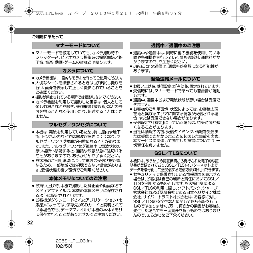 32206SH_PL_03.fm[32/53]ご利用にあたって.マナーモードを設定していても、カメラ撮影時のシャッター音、ビデオカメラ撮影時の撮影開始／終了音、音楽・動画・ゲームの音などは鳴ります。.カメラ機能は、一般的なモラルを守ってご使用ください。.大切なシーンを撮影されるときは、必ず試し撮りを行い、画像を表示して正しく撮影されていることをご確認ください。.撮影が禁止されている場所では撮影しないでください。.カメラ機能を利用して撮影した画像は、個人として楽しむ場合などを除き、著作権者（撮影者）などの許可を得ることなく使用したり、転送することはできません。.本機は、電波を利用しているため、特に屋内や地下街、トンネル内などでは電波が届きにくくなり、フルセグ／ワンセグ視聴が困難になることがあります。また、フルセグ／ワンセグ視聴中に電波状態の悪い場所へ移動すると、通話や映像が急に途切れることがありますので、あらかじめご了承ください。.お客様のご利用環境によって電波の受信状態が異なるため、一部地域では視聴できない場合があります。受信状態の良い環境でご利用ください。.お買い上げ時、本機で撮影した静止画や動画などのメディアファイルは、本機の本体メモリに保存されるように設定されています。.お客様がダウンロードされたアプリケーション（市販品）によっては、保存先がSDカードと説明されている場合でも、データファイルが本機の本体メモリに保存されることがありますのでご注意ください。.通話中や通信中は、同時に他の機能を使用している間や各種操作を行っている間も通話料、通信料がかかりますので、ご注意ください。.JavaScript通信は、通信料が高額になる可能性があります。.お買い上げ時、受信設定は「有効」に設定されています。.受信時には、マナーモードであっても警告音が鳴動します。.通話中、通信中および電波状態が悪い場合は受信できません。.お客様のご利用環境・状況によっては、お客様の現在地と異なるエリアに関する情報が受信される場合、または受信できない場合があります。.受信設定を「有効」にしている場合は、待受時間が短くなることがあります。.当社は情報の内容、受信タイミング、情報を受信または受信できなかったことに起因した事故を含め、本サービスに関連して発生した損害については、一切責任を負いません。本機には、あらかじめ認証機関から発行された電子的な証明書が登録されており、SSL／TLS（インターネット上でデータを暗号化して送受信する通信方法）を利用できます。.セキュリティで保護されている情報画面を表示する場合は、お客様は自己の判断と責任においてSSL／TLSを利用するものとします。お客様自身によるSSL／TLSの利用に際し、ソフトバンク、シャープ株式会社および認証会社である日本ベリサイン株式会社、サイバートラスト株式会社は、お客様に対しSSL／TLSの安全性などに関して何ら保証を行うものではありません。万一、何らかの損害がお客様に発生した場合でも一切責任を負うものではありませんので、あらかじめご了承ください。マナーモードについてカメラについてフルセグ／ワンセグについて本体メモリについてのご注意通話中／通信中のご注意緊急速報メールについてSSL／TLSについて206SH_PL.book  32 ページ  ２０１３年５月２１日　火曜日　午前８時３７分