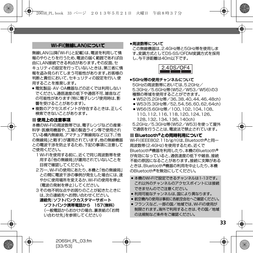 33206SH_PL_03.fm[33/53]無線LAN（以降「Wi-Fi」と記載）は、電波を利用して情報のやりとりを行うため、電波の届く範囲であれば自由にLAN接続できる利点があります。その反面、セキュリティの設定を行っていないときは、第三者に情報を盗み見られてしまう可能性があります。お客様の判断と責任において、セキュリティの設定を行い、使用することを推奨します。.電気製品・AV・OA機器などの近くでは利用しないでください。通信速度の低下や通信不可、雑音などの可能性があります（特に電子レンジ使用時は、影響を受けることがあります）。.複数のアクセスポイントが存在するときは、正しく検索できないことがあります。■使用上の注意事項本機のWi-Fiの周波数帯では、電子レンジなどの産業・科学・医療用機器や、工場の製造ライン等で使用されている構内無線局、アマチュア無線局など（以下、「他の無線局」と略す）が運用されています。他の無線機器との電波干渉を防止するため、下記の事項に注意してご使用ください。１Wi-Fiを使用する前に、近くで同じ周波数帯を使用する「他の無線局」が運用されていないことを目視で確認してください。２万一、Wi-Fiの使用にあたり、本機と「他の無線局」との間に電波干渉の事例が発生した場合には、速やかに使用場所を変えるか、Wi-Fiの使用を停止（電波の発射を停止）してください。３その他不明な点やお困りのことが起きたときには、次の連絡先へお問い合わせください。連絡先：ソフトバンクカスタマーサポートソフトバンク携帯電話から 157（無料）（一般電話からおかけの場合、裏表紙の「お問い合わせ先」を参照してください）.周波数帯についてこの無線機器は、2.4GHz帯と5GHz帯を使用します。変調方式としてDS-SS/OFDM変調方式を採用し、与干渉距離は40m以下です。.5GHz帯の使用チャンネルについて5GHzの周波数帯においては、5.2GHz／5.3GHz／5.6GHz帯（W52／W53／W56）の3種類の帯域を使用することができます。,W52（5.2GHz帯／36、38、40、44、46、48ch）,W53（5.3GHz帯／52、54、56、60、62、64ch）,W56（5.6GHz帯／100、102、104、108、110、112、116、118、120、124、126、128、132、134、136、140ch）5.2GHz／5.3GHz帯（W52／W53）を使って屋外で通信を行うことは、電波法で禁止されています。■Bluetooth®との同時利用についてWi-Fi（IEEE802.11b/g/n）は、Bluetooth®と同一周波数帯（2.4GHz）を使用するため、近くでBluetooth®機器を利用したり、本機のBluetooth®が有効になっていると、通信速度の低下や雑音、接続不能の原因になることがあります。接続に支障があるときは、Bluetooth®機器の利用を中止したり、本機のBluetooth®を無効にしてください。Wi-Fi（無線LAN）について.本機のWi-Fiで設定できるチャンネルは1-13です。これ以外のチャンネルのアクセスポイントには接続できませんのでご注意ください。.利用可能なチャンネルは、国により異なります。.航空機内の使用は事前に各航空会社へご確認ください。.フランスなど、一部の国／地域では、Wi-Fiの使用が制限されます。海外で利用するときは、その国／地域の法規制など条件をご確認ください。206SH_PL.book  33 ページ  ２０１３年５月２１日　火曜日　午前８時３７分