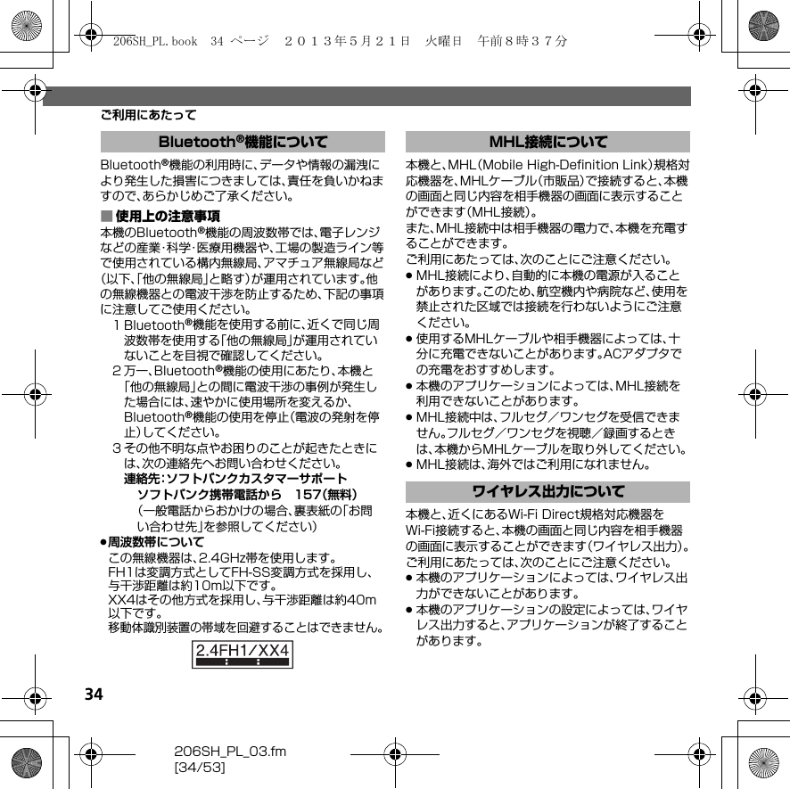 34206SH_PL_03.fm[34/53]ご利用にあたってBluetooth®機能の利用時に、データや情報の漏洩により発生した損害につきましては、責任を負いかねますので、あらかじめご了承ください。■使用上の注意事項本機のBluetooth®機能の周波数帯では、電子レンジなどの産業・科学・医療用機器や、工場の製造ライン等で使用されている構内無線局、アマチュア無線局など（以下、「他の無線局」と略す）が運用されています。他の無線機器との電波干渉を防止するため、下記の事項に注意してご使用ください。１Bluetooth®機能を使用する前に、近くで同じ周波数帯を使用する「他の無線局」が運用されていないことを目視で確認してください。２万一、Bluetooth®機能の使用にあたり、本機と「他の無線局」との間に電波干渉の事例が発生した場合には、速やかに使用場所を変えるか、Bluetooth®機能の使用を停止（電波の発射を停止）してください。３その他不明な点やお困りのことが起きたときには、次の連絡先へお問い合わせください。連絡先：ソフトバンクカスタマーサポートソフトバンク携帯電話から 157（無料）（一般電話からおかけの場合、裏表紙の「お問い合わせ先」を参照してください）.周波数帯についてこの無線機器は、2.4GHz帯を使用します。FH1は変調方式としてFH-SS変調方式を採用し、与干渉距離は約10m以下です。XX4はその他方式を採用し、与干渉距離は約40m以下です。移動体識別装置の帯域を回避することはできません。本機と、MHL（Mobile High-Deﬁnition Link）規格対応機器を、MHLケーブル（市販品）で接続すると、本機の画面と同じ内容を相手機器の画面に表示することができます（MHL接続）。また、MHL接続中は相手機器の電力で、本機を充電することができます。ご利用にあたっては、次のことにご注意ください。.MHL接続により、自動的に本機の電源が入ることがあります。このため、航空機内や病院など、使用を禁止された区域では接続を行わないようにご注意ください。.使用するMHLケーブルや相手機器によっては、十分に充電できないことがあります。ACアダプタでの充電をおすすめします。.本機のアプリケーションによっては、MHL接続を利用できないことがあります。.MHL接続中は、フルセグ／ワンセグを受信できません。フルセグ／ワンセグを視聴／録画するときは、本機からMHLケーブルを取り外してください。.MHL接続は、海外ではご利用になれません。本機と、近くにあるWi-Fi Direct規格対応機器をWi-Fi接続すると、本機の画面と同じ内容を相手機器の画面に表示することができます（ワイヤレス出力）。ご利用にあたっては、次のことにご注意ください。.本機のアプリケーションによっては、ワイヤレス出力ができないことがあります。.本機のアプリケーションの設定によっては、ワイヤレス出力すると、アプリケーションが終了することがあります。Bluetooth®機能について MHL接続についてワイヤレス出力について206SH_PL.book  34 ページ  ２０１３年５月２１日　火曜日　午前８時３７分