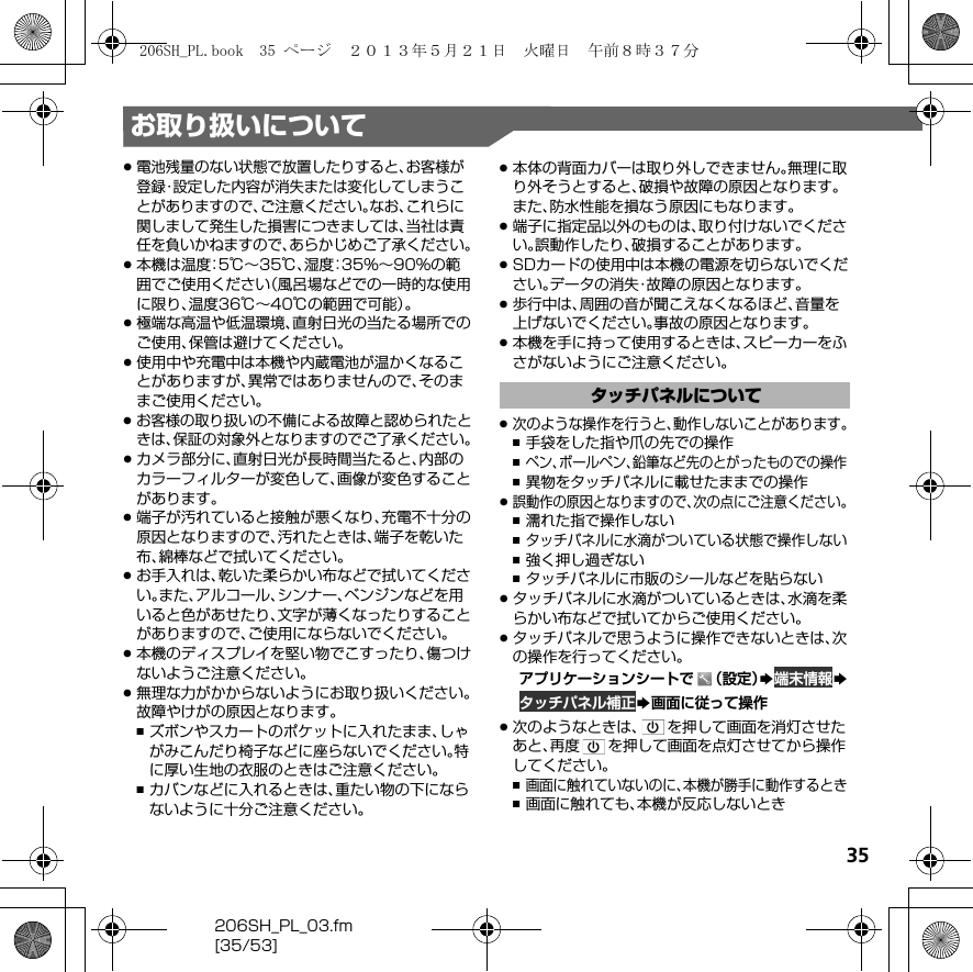 35206SH_PL_03.fm[35/53]お取り扱いについて.電池残量のない状態で放置したりすると、お客様が登録・設定した内容が消失または変化してしまうことがありますので、ご注意ください。なお、これらに関しまして発生した損害につきましては、当社は責任を負いかねますので、あらかじめご了承ください。.本機は温度：5℃∼35℃、湿度：35%∼90%の範囲でご使用ください（風呂場などでの一時的な使用に限り、温度36℃∼40℃の範囲で可能）。.極端な高温や低温環境、直射日光の当たる場所でのご使用、保管は避けてください。.使用中や充電中は本機や内蔵電池が温かくなることがありますが、異常ではありませんので、そのままご使用ください。.お客様の取り扱いの不備による故障と認められたときは、保証の対象外となりますのでご了承ください。.カメラ部分に、直射日光が長時間当たると、内部のカラーフィルターが変色して、画像が変色することがあります。.端子が汚れていると接触が悪くなり、充電不十分の原因となりますので、汚れたときは、端子を乾いた布、綿棒などで拭いてください。.お手入れは、乾いた柔らかい布などで拭いてください。また、アルコール、シンナー、ベンジンなどを用いると色があせたり、文字が薄くなったりすることがありますので、ご使用にならないでください。.本機のディスプレイを堅い物でこすったり、傷つけないようご注意ください。.無理な力がかからないようにお取り扱いください。故障やけがの原因となります。,ズボンやスカートのポケットに入れたまま、しゃがみこんだり椅子などに座らないでください。特に厚い生地の衣服のときはご注意ください。,カバンなどに入れるときは、重たい物の下にならないように十分ご注意ください。.本体の背面カバーは取り外しできません。無理に取り外そうとすると、破損や故障の原因となります。また、防水性能を損なう原因にもなります。.端子に指定品以外のものは、取り付けないでください。誤動作したり、破損することがあります。.SDカードの使用中は本機の電源を切らないでください。データの消失・故障の原因となります。.歩行中は、周囲の音が聞こえなくなるほど、音量を上げないでください。事故の原因となります。.本機を手に持って使用するときは、スピーカーをふさがないようにご注意ください。.次のような操作を行うと、動作しないことがあります。,手袋をした指や爪の先での操作,ペン、ボールペン、鉛筆など先のとがったものでの操作,異物をタッチパネルに載せたままでの操作.誤動作の原因となりますので、次の点にご注意ください。,濡れた指で操作しない,タッチパネルに水滴がついている状態で操作しない,強く押し過ぎない,タッチパネルに市販のシールなどを貼らない.タッチパネルに水滴がついているときは、水滴を柔らかい布などで拭いてからご使用ください。.タッチパネルで思うように操作できないときは、次の操作を行ってください。アプリケーションシートで （設定）S端末情報Sタッチパネル補正S画面に従って操作.次のようなときは、 を押して画面を消灯させたあと、再度 を押して画面を点灯させてから操作してください。,画面に触れていないのに、本機が勝手に動作するとき,画面に触れても、本機が反応しないときタッチパネルについて206SH_PL.book  35 ページ  ２０１３年５月２１日　火曜日　午前８時３７分