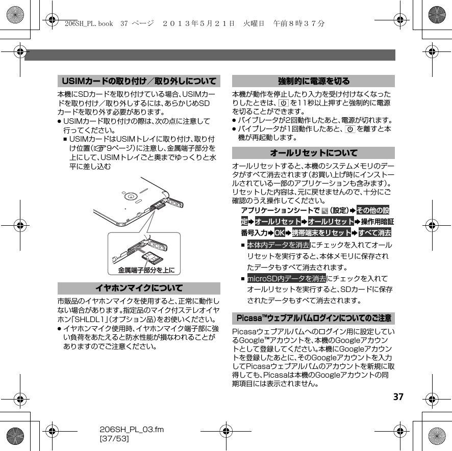 206SH_PL_03.fm[37/53]37本機にSDカードを取り付けている場合、USIMカードを取り付け／取り外しするには、あらかじめSDカードを取り外す必要があります。.USIMカード取り付けの際は、次の点に注意して行ってください。,USIMカードはUSIMトレイに取り付け、取り付け位置（A9ページ）に注意し、金属端子部分を上にして、USIMトレイごと奥までゆっくりと水平に差し込む市販品のイヤホンマイクを使用すると、正常に動作しない場合があります。指定品のマイク付ステレオイヤホン「SHLDL1」（オプション品）をお使いください。.イヤホンマイク使用時、イヤホンマイク端子部に強い負荷をあたえると防水性能が損なわれることがありますのでご注意ください。本機が動作を停止したり入力を受け付けなくなったりしたときは、 を11秒以上押すと強制的に電源を切ることができます。.バイブレータが2回動作したあと、電源が切れます。.バイブレータが1回動作したあと、 を離すと本機が再起動します。オールリセットすると、本機のシステムメモリのデータがすべて消去されます（お買い上げ時にインストールされている一部のアプリケーションも含みます）。リセットした内容は、元に戻せませんので、十分にご確認のうえ操作してください。アプリケーションシートで （設定）Sその他の設定SオールリセットSオールリセットS操作用暗証番号入力SOKS携帯端末をリセットSすべて消去,本体内データを消去にチェックを入れてオールリセットを実行すると、本体メモリに保存されたデータもすべて消去されます。,microSD内データを消去にチェックを入れてオールリセットを実行すると、SDカードに保存されたデータもすべて消去されます。Picasaウェブアルバムへのログイン用に設定しているGoogle™アカウントを、本機のGoogleアカウントとして登録してください。本機にGoogleアカウントを登録したあとに、そのGoogleアカウントを入力してPicasaウェブアルバムのアカウントを新規に取得しても、Picasaは本機のGoogleアカウントの同期項目には表示されません。USIMカードの取り付け／取り外しについてイヤホンマイクについて金属端子部分を上に強制的に電源を切るオールリセットについてPicasa™ウェブアルバムログインについてのご注意206SH_PL.book  37 ページ  ２０１３年５月２１日　火曜日　午前８時３７分