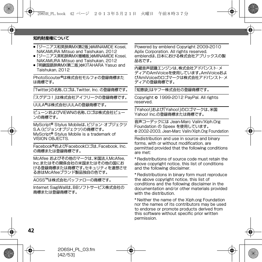 42206SH_PL_03.fm[42/53]知的財産権について.「ジーニアス和英辞典MX第2版」©MINAMIDE Kosei, NAKAMURA Mitsuo and Taishukan, 2012.「ジーニアス英和辞典MX増補版」©MINAMIDE Kosei, NAKAMURA Mitsuo and Taishukan, 2012.「明鏡国語辞典MX第二版」©KITAHARA Yasuo and Taishukan, 2012PhotoScouter®は株式会社モルフォの登録商標または商標です。「Twitter」の名称、ロゴは、Twitter, Inc. の登録商標です。「スグデコ！」は株式会社アイフリークの登録商標です。UULA®は株式会社UULAの登録商標です。ビューンおよびVIEWNの名称、ロゴは株式会社ビューンの商標です。MyScript® Stylus Mobileは、ビジョン・オブジェクツS.A.（ビジョンオブジェクツ）の商標です。MyScript® Stylus Mobile is a trademark of VISION OBJECTS.Facebook®およびFacebookロゴは、Facebook, Inc.の商標または登録商標です。McAfee およびその他のマークは、米国法人McAfee, Inc.またはその関係会社の米国またはその他の国における登録商標または商標です。セキュリティを連想させる赤はMcAfeeブランド製品独自の色です。AOSS™は株式会社バッファローの商標です。Internet SagiWallは、BBソフトサービス株式会社の商標または登録商標です。Powered by emblend Copyright 2009-2010 Aplix Corporation. All rights reserved.emblendは、日本における株式会社アプリックスの製品名です。内蔵音声認識エンジンは、株式会社アドバンスト・メディアのAmiVoiceを使用しています。AmiVoiceおよびAmiVoiceのロゴマークは株式会社アドバンスト・メディアの登録商標です。「知恵袋」はヤフー株式会社の登録商標です。Copyright © 1999-2012 PayPal. All rights reserved.「Yahoo!」および「Yahoo!」のロゴマークは、米国Yahoo! Inc.の登録商標または商標です。音声コーデックには Jean-Marc Valin/Xiph.Org Foundation の Speex を使用しています。© 2002-2003, Jean-Marc Valin/Xiph.Org FoundationRedistribution and use in source and binary forms, with or without modification, are permitted provided that the following conditions are met:* Redistributions of source code must retain the above copyright notice, this list of conditions and the following disclaimer.* Redistributions in binary form must reproduce the above copyright notice, this list of conditions and the following disclaimer in the documentation and/or other materials provided with the distribution.* Neither the name of the Xiph.org Foundation nor the names of its contributors may be used to endorse or promote products derived from this software without specific prior written permission.206SH_PL.book  42 ページ  ２０１３年５月２１日　火曜日　午前８時３７分