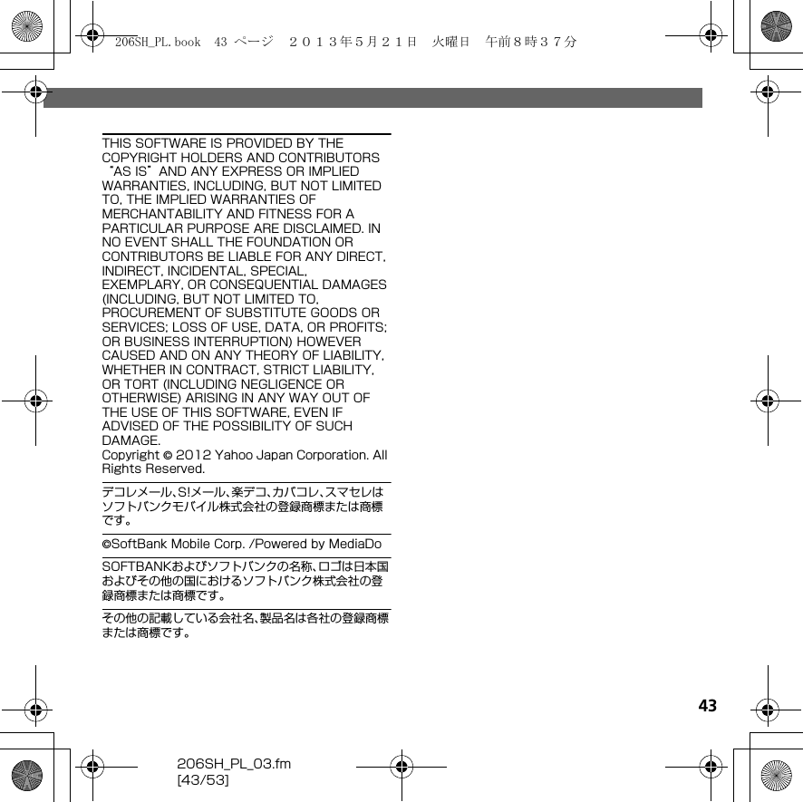 206SH_PL_03.fm[43/53]43THIS SOFTWARE IS PROVIDED BY THE COPYRIGHT HOLDERS AND CONTRIBUTORS “AS IS”AND ANY EXPRESS OR IMPLIED WARRANTIES, INCLUDING, BUT NOT LIMITED TO, THE IMPLIED WARRANTIES OF MERCHANTABILITY AND FITNESS FOR A PARTICULAR PURPOSE ARE DISCLAIMED. IN NO EVENT SHALL THE FOUNDATION OR CONTRIBUTORS BE LIABLE FOR ANY DIRECT, INDIRECT, INCIDENTAL, SPECIAL, EXEMPLARY, OR CONSEQUENTIAL DAMAGES (INCLUDING, BUT NOT LIMITED TO, PROCUREMENT OF SUBSTITUTE GOODS OR SERVICES; LOSS OF USE, DATA, OR PROFITS; OR BUSINESS INTERRUPTION) HOWEVER CAUSED AND ON ANY THEORY OF LIABILITY, WHETHER IN CONTRACT, STRICT LIABILITY, OR TORT (INCLUDING NEGLIGENCE OR OTHERWISE) ARISING IN ANY WAY OUT OF THE USE OF THIS SOFTWARE, EVEN IF ADVISED OF THE POSSIBILITY OF SUCH DAMAGE.Copyright © 2012 Yahoo Japan Corporation. All Rights Reserved.デコレメール、S!メール、楽デコ、カバコレ、スマセレはソフトバンクモバイル株式会社の登録商標または商標です。©SoftBank Mobile Corp. /Powered by MediaDoSOFTBANKおよびソフトバンクの名称、ロゴは日本国およびその他の国におけるソフトバンク株式会社の登録商標または商標です。その他の記載している会社名、製品名は各社の登録商標または商標です。206SH_PL.book  43 ページ  ２０１３年５月２１日　火曜日　午前８時３７分