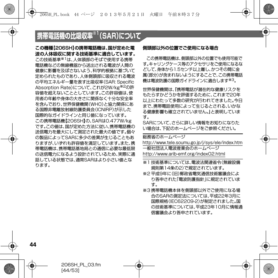 44206SH_PL_03.fm[44/53]携帯電話機の比吸収率 （SAR）について※1この機種【206SH】の携帯電話機は、国が定めた電波の人体吸収に関する技術基準に適合しています。この技術基準※1は、人体頭部のそばで使用する携帯電話機などの無線機器から送出される電波が人間の健康に影響を及ぼさないよう、科学的根拠に基づいて定められたものであり、人体側頭部に吸収される電波の平均エネルギー量を表す比吸収率（SAR: Speciﬁc Absorption Rate）について、これが2W/kg※2の許容値を超えないこととしています。この許容値は、使用者の年齢や身体の大きさに関係なく十分な安全率を含んでおり、世界保健機関（WHO）と協力関係にある国際非電離放射線防護委員会（ICNIRP）が示した国際的なガイドラインと同じ値になっています。この携帯電話機【206SH】の、SARは0.477W/kgです。この値は、国が定めた方法に従い、携帯電話機の送信電力を最大にして測定された最大の値です。個々の製品によってSARに多少の差異が生じることもありますが、いずれも許容値を満足しています。また、携帯電話機は、携帯電話基地局との通信に必要な最低限の送信電力になるよう設計されているため、実際に通話している状態では、通常SARはより小さい値となります。側頭部以外の位置でご使用になる場合この携帯電話機は、側頭部以外の位置でも使用可能です。キャリングケース等のアクセサリをご使用になるなどして、身体から1.5センチ以上離し、かつその間に金属（部分）が含まれないようにすることで、この携帯電話機は電波防護の国際ガイドラインに適合します※3。世界保健機関は、『携帯電話が潜在的な健康リスクをもたらすかどうかを評価するために、これまで20年以上にわたって多数の研究が行われてきました。今日まで、携帯電話使用によって生じるとされる、いかなる健康影響も確立されていません。』と表明しています。SARについて、さらに詳しい情報をお知りになりたい場合は、下記のホームページをご参照ください。総務省のホームページ（http://www.tele.soumu.go.jp/j/sys/ele/index.htm）一般社団法人電波産業会のホームページ（http://www.arib-emf.org/index02.html）※1 技術基準については、電波法関連省令（無線設備規則第14条の2）で規定されています。※2 平成9年に（旧）郵政省電気通信技術審議会により答申された「電波防護指針」に規定されています。※3 携帯電話機本体を側頭部以外でご使用になる場合のSARの測定法については、平成22年3月に国際規格（IEC62209-2）が制定されました。国の技術基準については、平成23年10月に情報通信審議会より答申されています。206SH_PL.book  44 ページ  ２０１３年５月２１日　火曜日　午前８時３７分