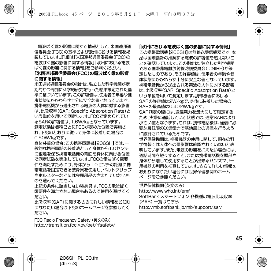 206SH_PL_03.fm[45/53]45電波ばく露の影響に関する情報として、米国連邦通信委員会（FCC）の基準および欧州における情報を掲載しています。詳細は「米国連邦通信委員会（FCC）の電波ばく露の影響に関する情報」「欧州における電波ばく露の影響に関する情報」をご参照ください。「米国連邦通信委員会（FCC）の電波ばく露の影響に関する情報」米国連邦通信委員会の指針は、独立した科学機関が定期的かつ周到に科学的研究を行った結果策定された基準に基づいています。この許容値は、使用者の年齢や健康状態にかかわらず十分に安全な値となっています。携帯電話機から送出される電波の人体に対する影響は、比吸収率（SAR: Speciﬁc Absorption Rate）という単位を用いて測定します。FCCで定められているSARの許容値は、1.6W/kgとなっています。測定試験は機種ごとにFCCが定めた位置で実施され、下記のとおりに従って身体に装着した場合は0.50W/kgです。身体装着の場合：この携帯電話機【206SH】では、一般的な携帯電話の装着法として身体から1.0センチに距離を保ち携帯電話機の背面を身体に向ける位置で測定試験を実施しています。FCCの電波ばく露要件を満たすためには、身体から1.0センチの距離に携帯電話を固定できる装身具を使用し、ベルトクリップやホルスターなどには金属部品の含まれていないものを選んでください。上記の条件に該当しない装身具は、FCCの電波ばく露要件を満たさない場合もあるので使用を避けてください。比吸収率（SAR）に関するさらに詳しい情報をお知りになりたい場合は下記のホームページを参照してください。FCC Radio Frequency Safety （英文のみ）（http://transition.fcc.gov/oet/rfsafety/）「欧州における電波ばく露の影響に関する情報」この携帯電話機【206SH】は無線送受信機器です。本品は国際指針の推奨する電波の許容値を超えないことを確認しています。この指針は、独立した科学機関である国際非電離放射線防護委員会（ICNIRP）が策定したものであり、その許容値は、使用者の年齢や健康状態にかかわらず十分に安全な値となっています。携帯電話機から送出される電波の人体に対する影響は、比吸収率（SAR: Speciﬁc Absorption Rate）という単位を用いて測定します。携帯機器におけるSARの許容値は2W/kgで、身体に装着した場合のSARの最高値は0.402W/kgです。SAR測定の際には、送信電力を最大にして測定するため、実際に通話している状態では、通常SARはより小さい値となります。これは、携帯電話機は、通信に必要な最低限の送信電力で基地局との通信を行うように設計されているためです。世界保健機関は、携帯機器の使用に関して、現在の科学情報では人体への悪影響は確認されていないと表明しています。また、電波の影響を抑えたい場合には、通話時間を短くすること、または携帯電話機を頭部や身体から離して使用することが出来るハンズフリー用機器の利用を推奨しています。さらに詳しい情報をお知りになりたい場合には世界保健機関のホームページをご参照ください。世界保健機関（英文のみ）（http://www.who.int/emf）SoftBank スマートフォン 各機種の電波比吸収率（SAR） 一覧はこちら（http://mb.softbank.jp/mb/support/sar/）206SH_PL.book  45 ページ  ２０１３年５月２１日　火曜日　午前８時３７分