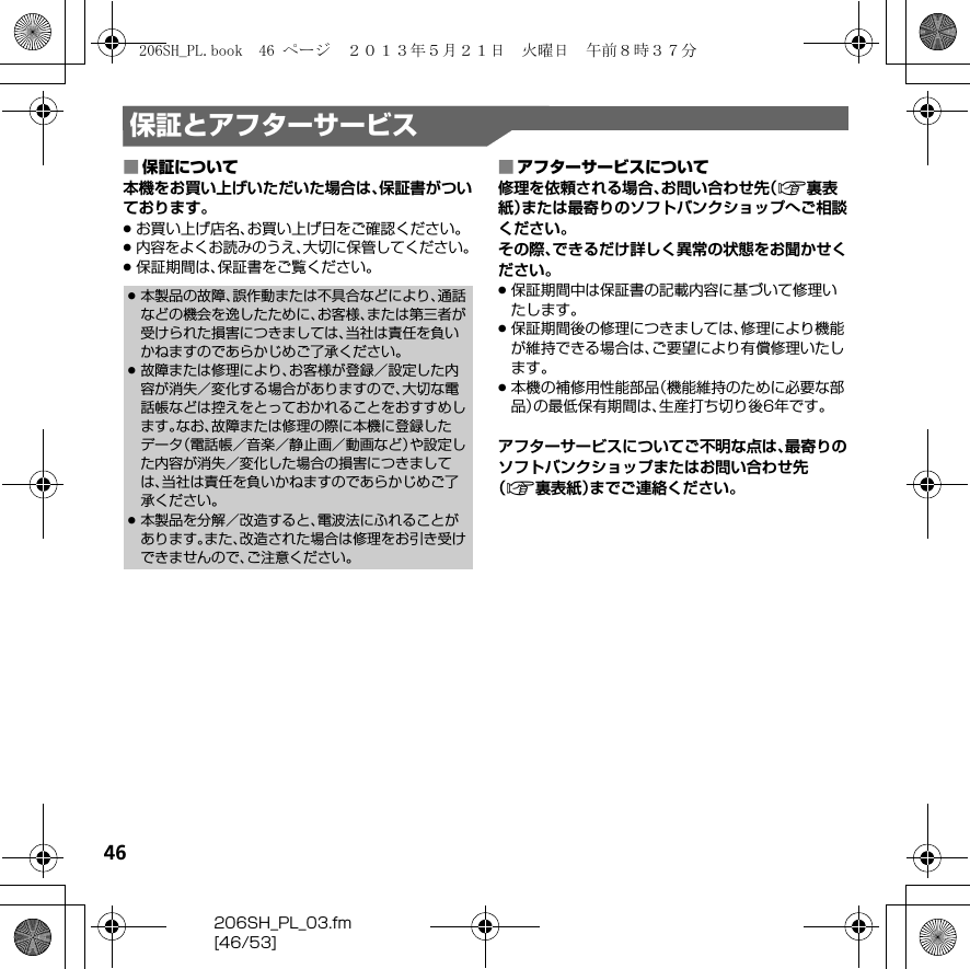 46206SH_PL_03.fm[46/53]保証とアフターサービス■保証について本機をお買い上げいただいた場合は、保証書がついております。.お買い上げ店名、お買い上げ日をご確認ください。.内容をよくお読みのうえ、大切に保管してください。.保証期間は、保証書をご覧ください。■アフターサービスについて修理を依頼される場合、お問い合わせ先（A裏表紙）または最寄りのソフトバンクショップへご相談ください。その際、できるだけ詳しく異常の状態をお聞かせください。.保証期間中は保証書の記載内容に基づいて修理いたします。.保証期間後の修理につきましては、修理により機能が維持できる場合は、ご要望により有償修理いたします。.本機の補修用性能部品（機能維持のために必要な部品）の最低保有期間は、生産打ち切り後6年です。アフターサービスについてご不明な点は、最寄りのソフトバンクショップまたはお問い合わせ先（A裏表紙）までご連絡ください。.本製品の故障、誤作動または不具合などにより、通話などの機会を逸したために、お客様、または第三者が受けられた損害につきましては、当社は責任を負いかねますのであらかじめご了承ください。.故障または修理により、お客様が登録／設定した内容が消失／変化する場合がありますので、大切な電話帳などは控えをとっておかれることをおすすめします。なお、故障または修理の際に本機に登録したデータ（電話帳／音楽／静止画／動画など）や設定した内容が消失／変化した場合の損害につきましては、当社は責任を負いかねますのであらかじめご了承ください。.本製品を分解／改造すると、電波法にふれることがあります。また、改造された場合は修理をお引き受けできませんので、ご注意ください。206SH_PL.book  46 ページ  ２０１３年５月２１日　火曜日　午前８時３７分