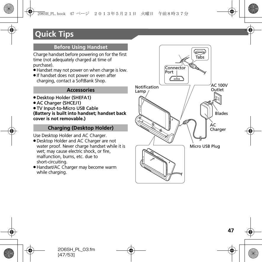 47206SH_PL_03.fm[47/53]Quick TipsCharge handset before powering on for the first time (not adequately charged at time of purchase)..Handset may not power on when charge is low..If handset does not power on even after charging, contact a SoftBank Shop..Desktop Holder (SHEFA1).AC Charger (SHCEJ1).TV Input-to-Micro USB Cable(Battery is built into handset; handset back cover is not removable.)Use Desktop Holder and AC Charger..Desktop Holder and AC Charger are not water proof. Never charge handset while it is wet; may cause electric shock, or fire, malfunction, burns, etc. due to short-circuiting..Handset/AC Charger may become warm while charging.Before Using HandsetAccessoriesCharging (Desktop Holder)Micro USB PlugAC 100V OutletAC ChargerNotificationLampBladesTabsConnectorPort206SH_PL.book  47 ページ  ２０１３年５月２１日　火曜日　午前８時３７分