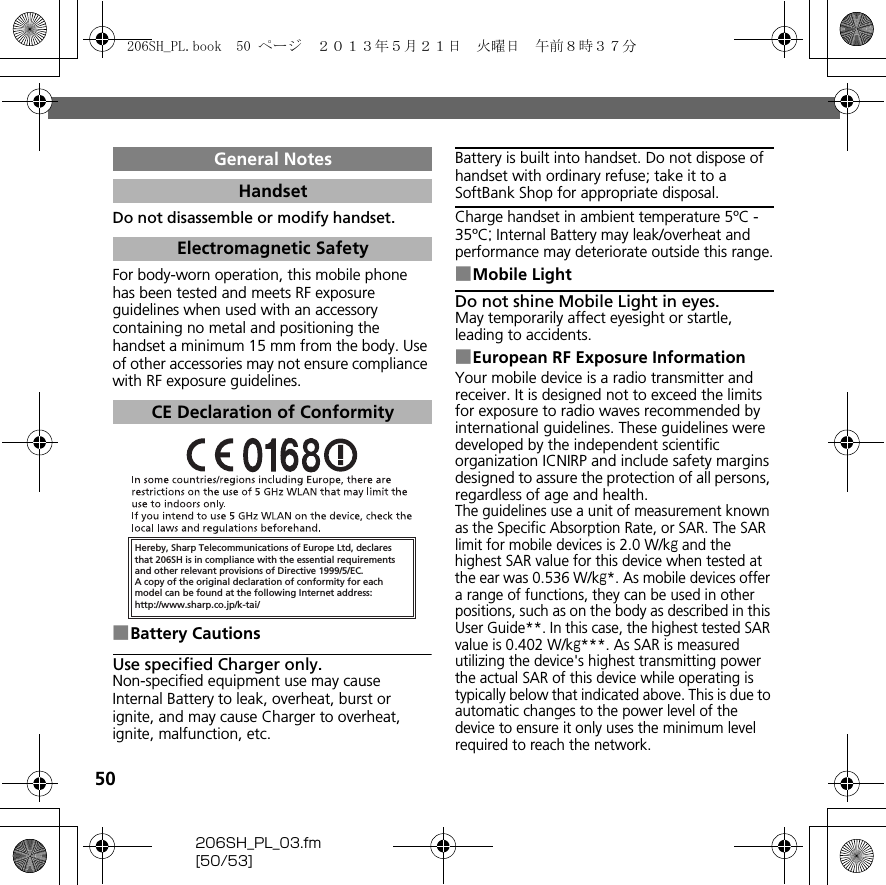 50206SH_PL_03.fm[50/53]Do not disassemble or modify handset.For body-worn operation, this mobile phone has been tested and meets RF exposure guidelines when used with an accessory containing no metal and positioning the handset a minimum 15 mm from the body. Use of other accessories may not ensure compliance with RF exposure guidelines.■Battery CautionsUse specified Charger only.Non-specified equipment use may cause Internal Battery to leak, overheat, burst or ignite, and may cause Charger to overheat, ignite, malfunction, etc.Battery is built into handset. Do not dispose of handset with ordinary refuse; take it to a SoftBank Shop for appropriate disposal.Charge handset in ambient temperature 5ºC - 35ºC; Internal Battery may leak/overheat and performance may deteriorate outside this range.■Mobile LightDo not shine Mobile Light in eyes.May temporarily affect eyesight or startle, leading to accidents.■European RF Exposure InformationYour mobile device is a radio transmitter and receiver. It is designed not to exceed the limits for exposure to radio waves recommended by international guidelines. These guidelines were developed by the independent scientific organization ICNIRP and include safety margins designed to assure the protection of all persons, regardless of age and health.The guidelines use a unit of measurement known as the Specific Absorption Rate, or SAR. The SAR limit for mobile devices is 2.0 W/kg and the highest SAR value for this device when tested at the ear was 0.536 W/kg*. As mobile devices offer a range of functions, they can be used in other positions, such as on the body as described in this User Guide**. In this case, the highest tested SAR value is 0.402 W/kg***. As SAR is measured utilizing the device&apos;s highest transmitting power the actual SAR of this device while operating is typically below that indicated above. This is due to automatic changes to the power level of the device to ensure it only uses the minimum level required to reach the network.General NotesHandsetElectromagnetic SafetyCE Declaration of ConformityHereby, Sharp Telecommunications of Europe Ltd, declaresthat 206SH is in compliance with the essential requirements and other relevant provisions of Directive 1999/5/EC.A copy of the original declaration of conformity for each model can be found at the following Internet address:http://www.sharp.co.jp/k-tai/206SH_PL.book  50 ページ  ２０１３年５月２１日　火曜日　午前８時３７分