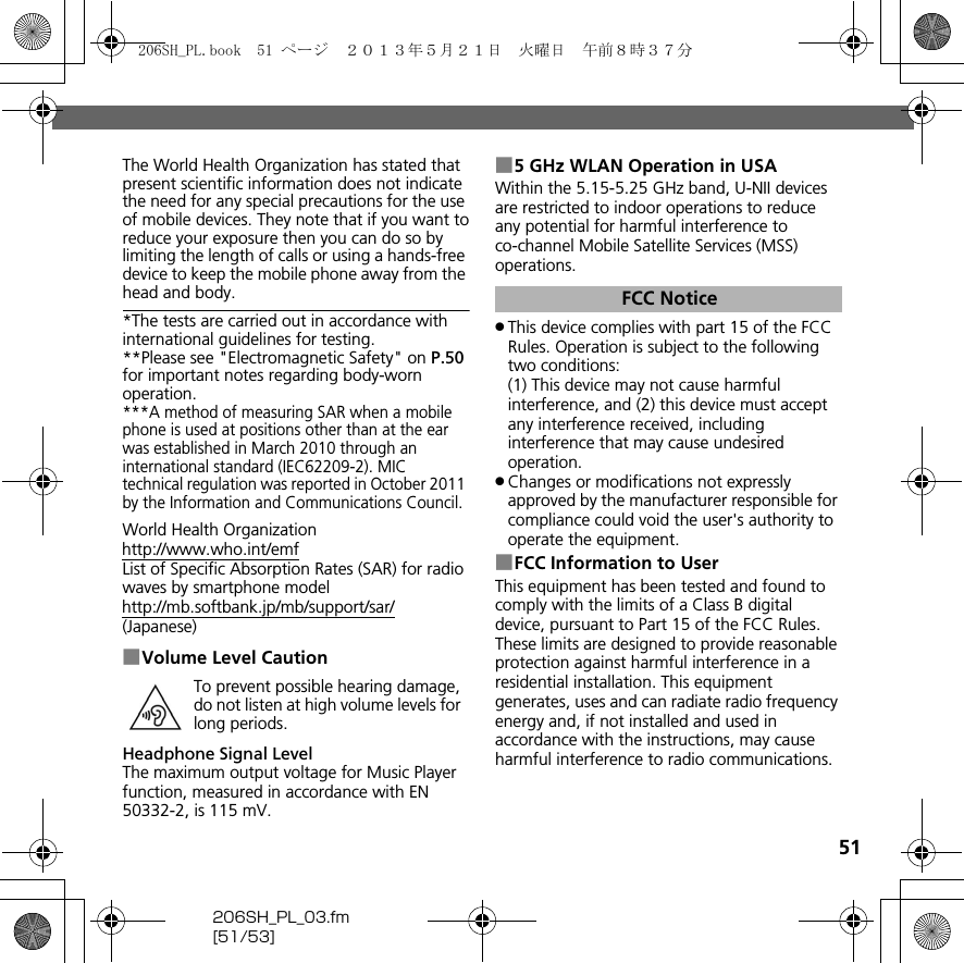 51206SH_PL_03.fm[51/53]The World Health Organization has stated that present scientific information does not indicate the need for any special precautions for the use of mobile devices. They note that if you want toreduce your exposure then you can do so by limiting the length of calls or using a hands-free device to keep the mobile phone away from the head and body.*The tests are carried out in accordance with international guidelines for testing.**Please see &quot;Electromagnetic Safety&quot; on P.50 for important notes regarding body-worn operation.***A method of measuring SAR when a mobile phone is used at positions other than at the ear was established in March 2010 through an international standard (IEC62209-2). MIC technical regulation was reported in October 2011 by the Information and Communications Council.World Health Organization(http://www.who.int/emf)List of Specific Absorption Rates (SAR) for radio waves by smartphone model(http://mb.softbank.jp/mb/support/sar/)(Japanese)■Volume Level CautionHeadphone Signal LevelThe maximum output voltage for Music Player function, measured in accordance with EN 50332-2, is 115 mV.■5 GHz WLAN Operation in USAWithin the 5.15-5.25 GHz band, U-NII devices are restricted to indoor operations to reduce any potential for harmful interference to co-channel Mobile Satellite Services (MSS) operations..This device complies with part 15 of the FCC Rules. Operation is subject to the following two conditions:(1) This device may not cause harmful interference, and (2) this device must accept any interference received, including interference that may cause undesired operation..Changes or modifications not expressly approved by the manufacturer responsible for compliance could void the user&apos;s authority to operate the equipment.■FCC Information to UserThis equipment has been tested and found to comply with the limits of a Class B digital device, pursuant to Part 15 of the FCC Rules. These limits are designed to provide reasonable protection against harmful interference in a residential installation. This equipment generates, uses and can radiate radio frequency energy and, if not installed and used in accordance with the instructions, may cause harmful interference to radio communications.To prevent possible hearing damage, do not listen at high volume levels for long periods.FCC Notice206SH_PL.book  51 ページ  ２０１３年５月２１日　火曜日　午前８時３７分