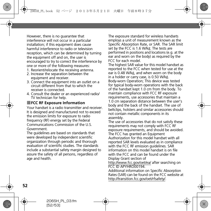 52206SH_PL_03.fm[52/53]However, there is no guarantee that interference will not occur in a particular installation; if this equipment does cause harmful interference to radio or television reception, which can be determined by turning the equipment off and on, the user is encouraged to try to correct the interference by one or more of the following measures:1. Reorient/relocate the receiving antenna.2. Increase the separation between the equipment and receiver.3. Connect the equipment into an outlet on a circuit different from that to which the receiver is connected.4. Consult the dealer or an experienced radio/TV technician for help.■FCC RF Exposure InformationYour handset is a radio transmitter and receiver.It is designed and manufactured not to exceed the emission limits for exposure to radio frequency (RF) energy set by the Federal Communications Commission of the U.S. Government.The guidelines are based on standards that were developed by independent scientific organization through periodic and thorough evaluation of scientific studies. The standards include a substantial safety margin designed to assure the safety of all persons, regardless of age and health.The exposure standard for wireless handsets employs a unit of measurement known as the Specific Absorption Rate, or SAR. The SAR limit set by the FCC is 1.6 W/kg. The tests are performed in positions and locations (e.g. at the ear and worn on the body) as required by the FCC for each model.The highest SAR value for this model handset as reported to the FCC when tested for use at the ear is 0.48 W/kg, and when worn on the body in a holder or carry case, is 0.50 W/kg.Body-worn Operation; This device was tested for typical body-worn operations with the back of the handset kept 1.0 cm from the body. To maintain compliance with FCC RF exposure requirements, use accessories that maintain a 1.0 cm separation distance between the user&apos;s body and the back of the handset. The use of beltclips, holsters and similar accessories should not contain metallic components in its assembly.The use of accessories that do not satisfy these requirements may not comply with FCC RF exposure requirements, and should be avoided.The FCC has granted an Equipment Authorization for this model handset with all reported SAR levels evaluated as in compliance with the FCC RF emission guidelines. SAR information on this model handset is on file with the FCC and can be found under the Display Grant section of (http://www.fcc.gov/oet/ea/) after searching on FCC ID APYHRO00194.Additional information on Specific Absorption Rates (SAR) can be found on the FCC website at (http://transition.fcc.gov/oet/rfsafety/).206SH_PL.book  52 ページ  ２０１３年５月２１日　火曜日　午前８時３７分