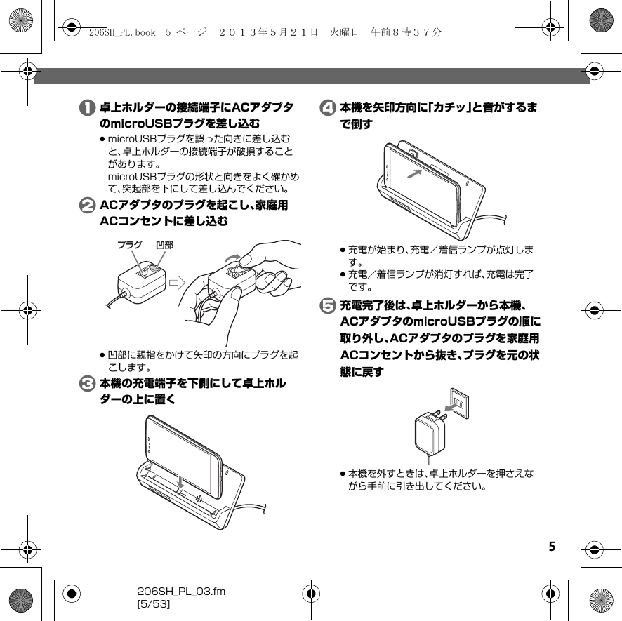 5206SH_PL_03.fm[5/53]A卓上ホルダーの接続端子にACアダプタのmicroUSBプラグを差し込む.microUSBプラグを誤った向きに差し込むと、卓上ホルダーの接続端子が破損することがあります。microUSBプラグの形状と向きをよく確かめて、突起部を下にして差し込んでください。BACアダプタのプラグを起こし、家庭用ACコンセントに差し込む.凹部に親指をかけて矢印の方向にプラグを起こします。C本機の充電端子を下側にして卓上ホルダーの上に置くD本機を矢印方向に「カチッ」と音がするまで倒す.充電が始まり、充電／着信ランプが点灯します。.充電／着信ランプが消灯すれば、充電は完了です。E充電完了後は、卓上ホルダーから本機、ACアダプタのmicroUSBプラグの順に取り外し、ACアダプタのプラグを家庭用ACコンセントから抜き、プラグを元の状態に戻す.本機を外すときは、卓上ホルダーを押さえながら手前に引き出してください。凹部プラグ206SH_PL.book  5 ページ  ２０１３年５月２１日　火曜日　午前８時３７分