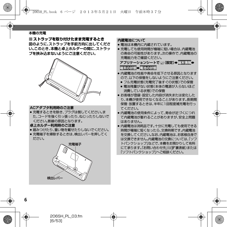 6206SH_PL_03.fm[6/53]本機の充電■ストラップを取り付けたまま充電するとき図のように、ストラップを手前方向に出してください。このとき、本機と卓上ホルダーの間に、ストラップを挟み込まないようにご注意ください。ACアダプタ利用時のご注意.充電するときを除き、プラグは倒してください。また、コードを強く引っ張ったり、ねじったりしないでください。断線の原因となります。卓上ホルダー利用時のご注意.踏みつけたり、重い物を載せたりしないでください。.充電端子を掃除するときは、検出レバーを押してください。充電端子検出レバー内蔵電池について.電池は本機内に内蔵されています。.充電しても使用時間が極端に短い場合は、内蔵電池の寿命の可能性があります。次の操作で、内蔵電池の充電能力をご確認ください。アプリケーションシートで （設定）S端末情報S端末の状態S電池の状態.内蔵電池の性能や寿命を低下させる原因となりますので、以下の保管をしないようにご注意ください。,フル充電状態（充電完了後すぐの状態）での保管,電池残量がない状態（本体の電源が入らないほど消費している状態）での保管.お客様が登録・設定した内容が消失または変化したり、本機が使用できなくなることがあります。長期間保管・放置するときは、半年に1回程度補充電を行ってください。.内蔵電池の使用条件によって、寿命が近づくにつれて内蔵電池が膨れることがありますが、安全上問題はありません。.内蔵電池は消耗品です。十分に充電しても使用できる時間が極端に短くなったら、交換時期です。内蔵電池を交換してください。なお、内蔵電池は、お客様自身では交換できません。内蔵電池の交換については、「ソフトバンクショップ」などで、本機をお預かりして有料にて承ります。「お問い合わせ先」（A裏表紙）または「ソフトバンクショップ」へご相談ください。206SH_PL.book  6 ページ  ２０１３年５月２１日　火曜日　午前８時３７分