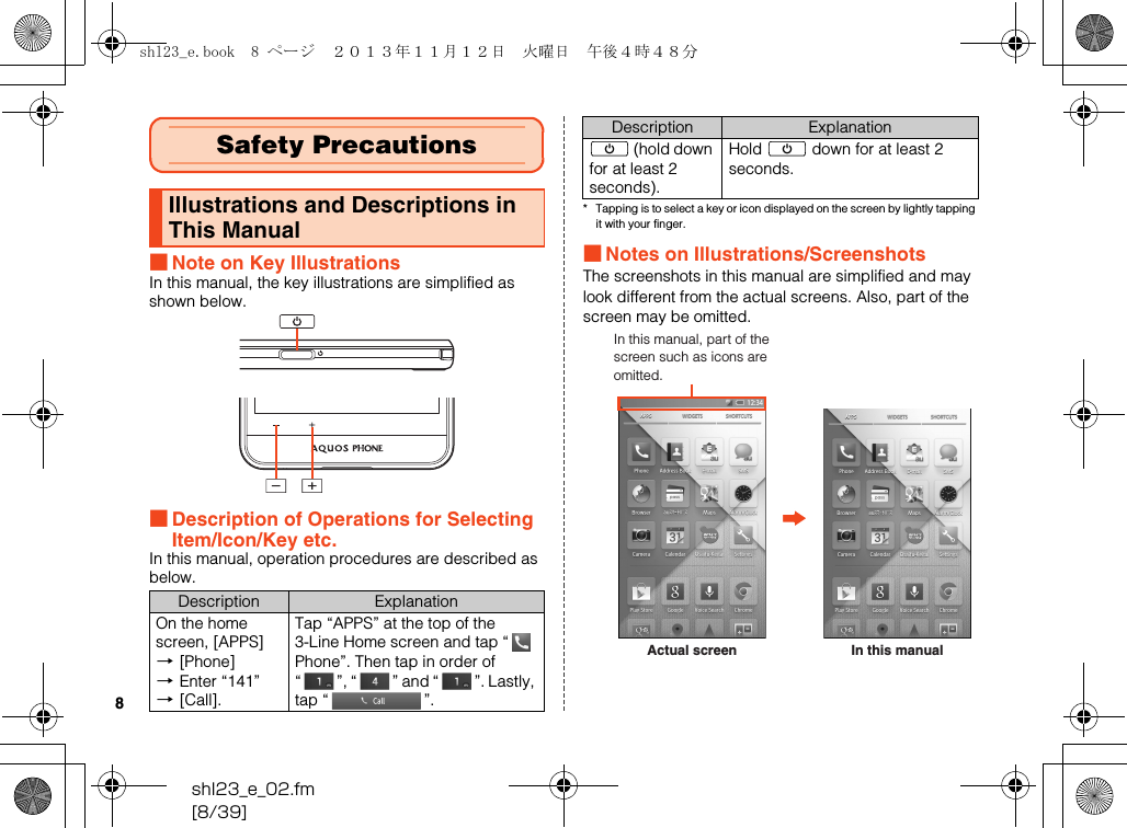 shl23_e_02.fm[8/39]8■Note on Key IllustrationsIn this manual, the key illustrations are simplified as shown below.■Description of Operations for Selecting Item/Icon/Key etc.In this manual, operation procedures are described as below.* Tapping is to select a key or icon displayed on the screen by lightly tapping it with your finger.■Notes on Illustrations/ScreenshotsThe screenshots in this manual are simplified and may look different from the actual screens. Also, part of the screen may be omitted.Safety PrecautionsIllustrations and Descriptions in This ManualDescription ExplanationOn the home screen, [APPS] [[Phone] [Enter “141” [[Call].Tap “APPS” at the top of the 3-Line Home screen and tap “  Phone”. Then tap in order of “ ”, “ ” and “ ”. Lastly, tap “ ”.f (hold down for at least 2 seconds).Hold f down for at least 2 seconds.Description ExplanationActual screenIn this manual, part of the screen such as icons are omitted.In this manualshl23_e.book  8 ページ  ２０１３年１１月１２日　火曜日　午後４時４８分